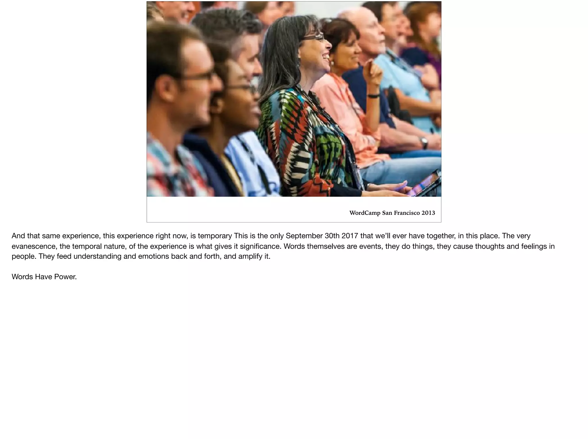 WordCamp San Francisco 2013
And that same experience, this experience right now, is temporary This is the only September 30th 2017 that we’ll ever have together, in this place. The very
evanescence, the temporal nature, of the experience is what gives it signiﬁcance. Words themselves are events, they do things, they cause thoughts and feelings in
people. They feed understanding and emotions back and forth, and amplify it. 

Words Have Power.
 