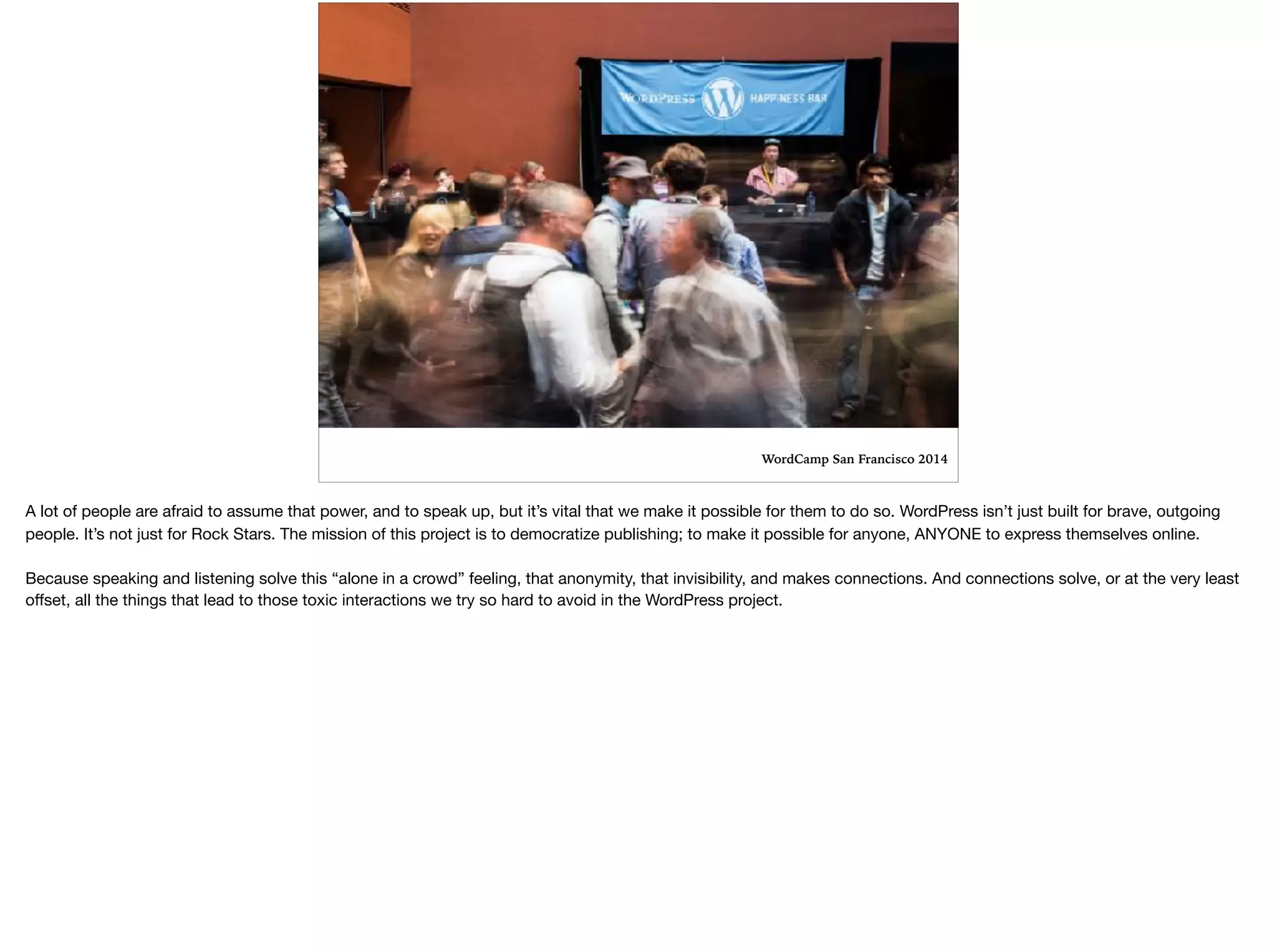 WordCamp San Francisco 2014
A lot of people are afraid to assume that power, and to speak up, but it’s vital that we make it possible for them to do so. WordPress isn’t just built for brave, outgoing
people. It’s not just for Rock Stars. The mission of this project is to democratize publishing; to make it possible for anyone, ANYONE to express themselves online. 

Because speaking and listening solve this “alone in a crowd” feeling, that anonymity, that invisibility, and makes connections. And connections solve, or at the very least
oﬀset, all the things that lead to those toxic interactions we try so hard to avoid in the WordPress project. 

 