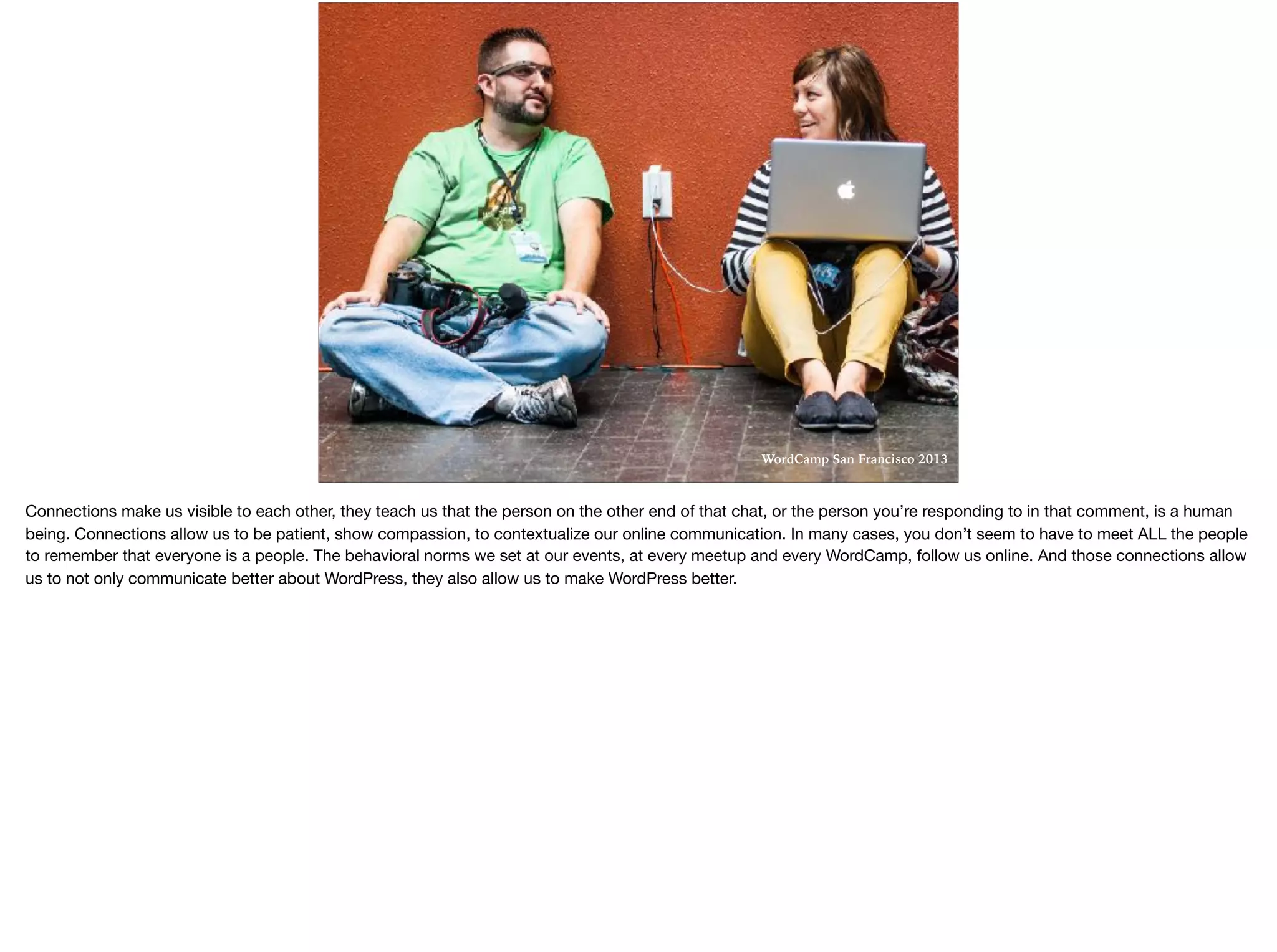 WordCamp San Francisco 2013
Connections make us visible to each other, they teach us that the person on the other end of that chat, or the person you’re responding to in that comment, is a human
being. Connections allow us to be patient, show compassion, to contextualize our online communication. In many cases, you don’t seem to have to meet ALL the people
to remember that everyone is a people. The behavioral norms we set at our events, at every meetup and every WordCamp, follow us online. And those connections allow
us to not only communicate better about WordPress, they also allow us to make WordPress better. 

 