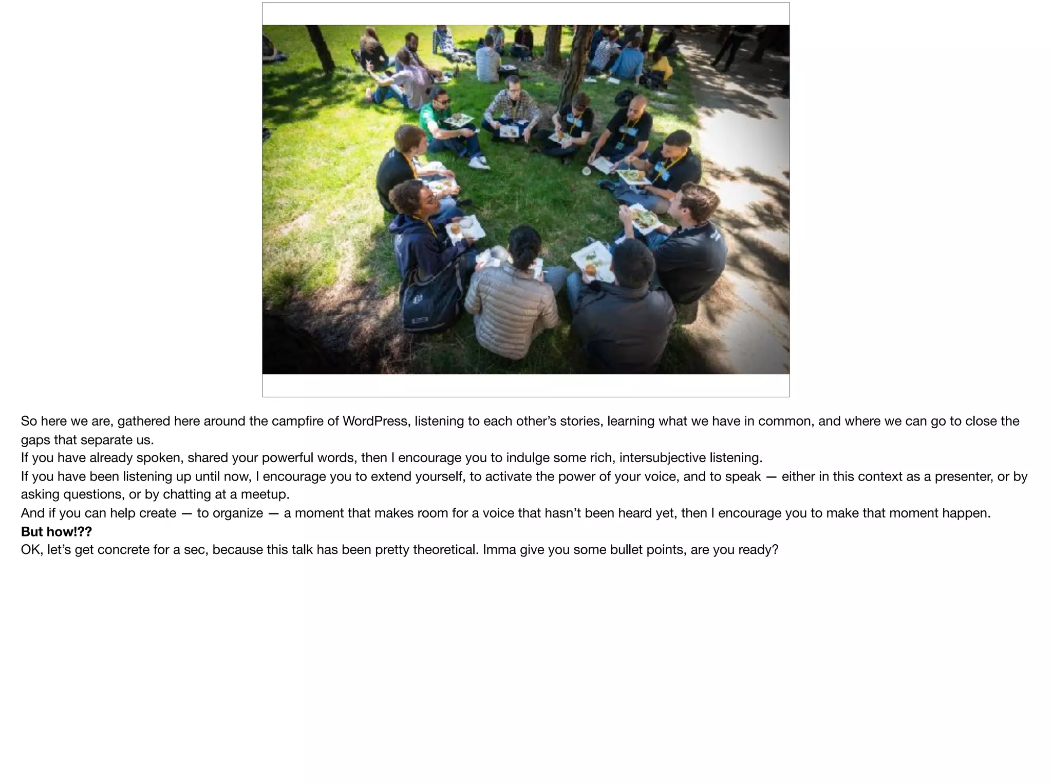 So here we are, gathered here around the campﬁre of WordPress, listening to each other’s stories, learning what we have in common, and where we can go to close the
gaps that separate us. 

If you have already spoken, shared your powerful words, then I encourage you to indulge some rich, intersubjective listening. 

If you have been listening up until now, I encourage you to extend yourself, to activate the power of your voice, and to speak — either in this context as a presenter, or by
asking questions, or by chatting at a meetup. 

And if you can help create — to organize — a moment that makes room for a voice that hasn’t been heard yet, then I encourage you to make that moment happen.  
But how!??

OK, let’s get concrete for a sec, because this talk has been pretty theoretical. Imma give you some bullet points, are you ready?

 