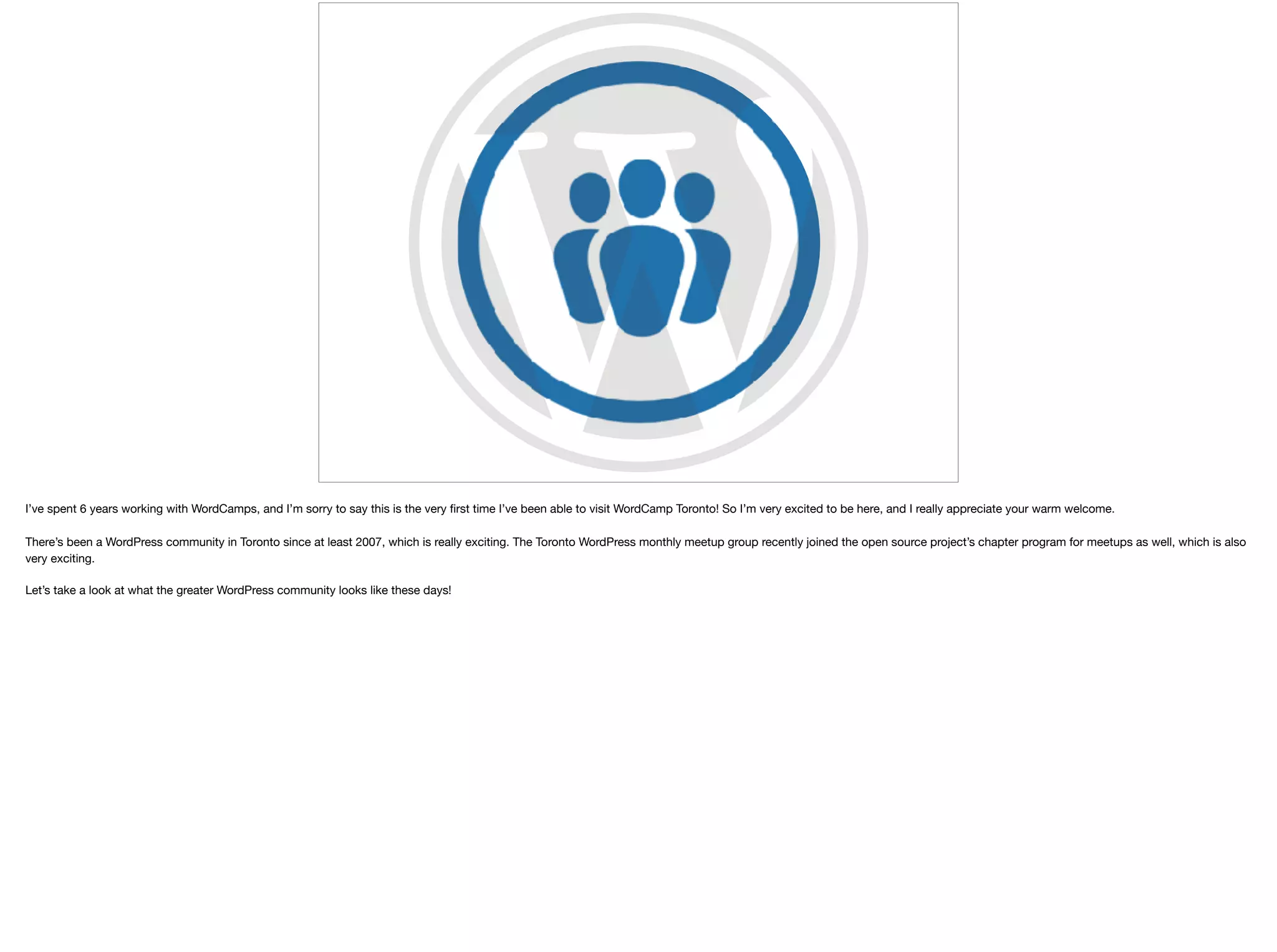 I’ve spent 6 years working with WordCamps, and I’m sorry to say this is the very ﬁrst time I’ve been able to visit WordCamp Toronto! So I’m very excited to be here, and I really appreciate your warm welcome. 

There’s been a WordPress community in Toronto since at least 2007, which is really exciting. The Toronto WordPress monthly meetup group recently joined the open source project’s chapter program for meetups as well, which is also
very exciting. 

Let’s take a look at what the greater WordPress community looks like these days!
 