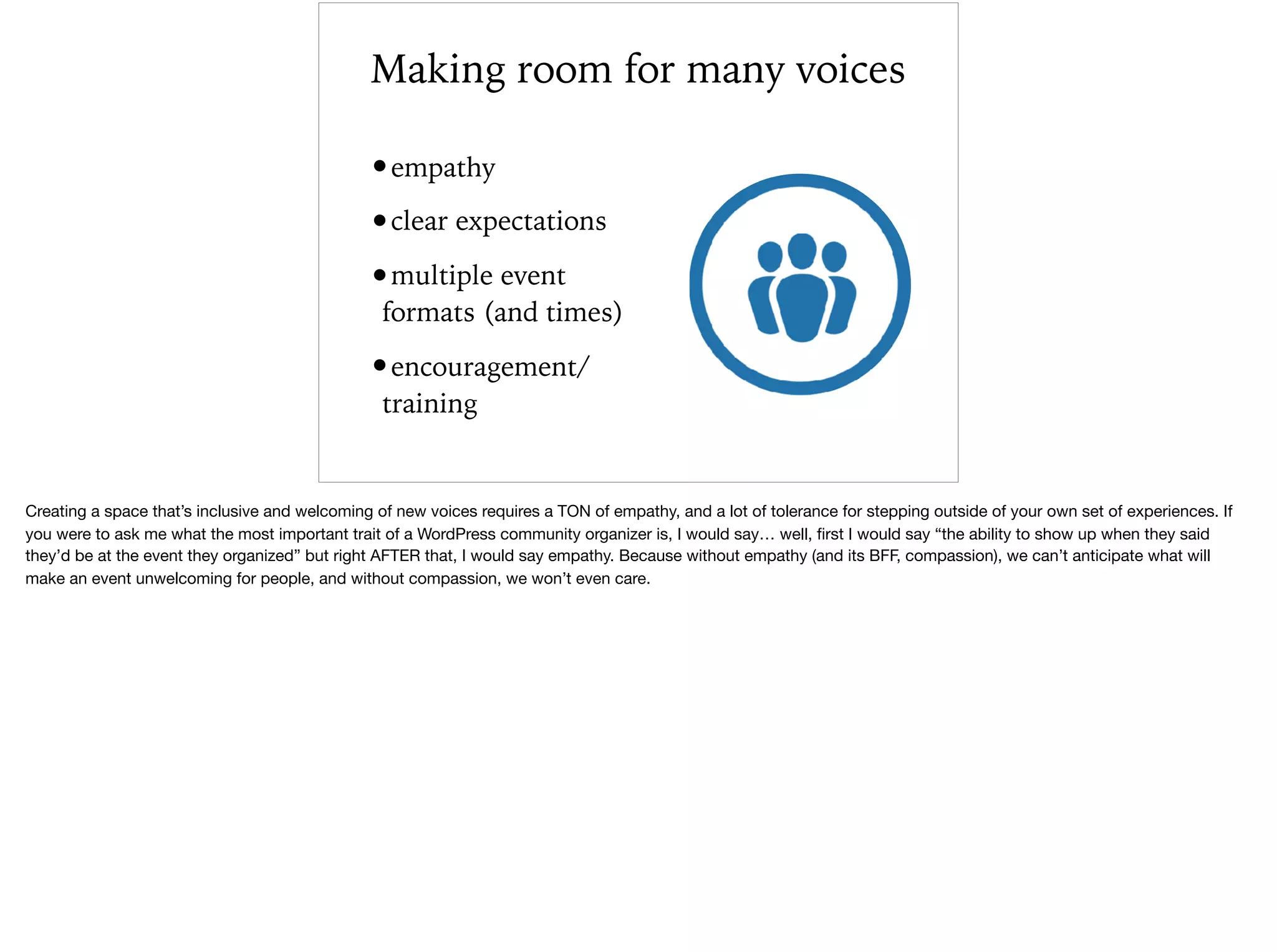 Making room for many voices
•empathy
•clear expectations
•multiple event
formats (and times)
•encouragement/
training
Creating a space that’s inclusive and welcoming of new voices requires a TON of empathy, and a lot of tolerance for stepping outside of your own set of experiences. If
you were to ask me what the most important trait of a WordPress community organizer is, I would say… well, ﬁrst I would say “the ability to show up when they said
they’d be at the event they organized” but right AFTER that, I would say empathy. Because without empathy (and its BFF, compassion), we can’t anticipate what will
make an event unwelcoming for people, and without compassion, we won’t even care.
 