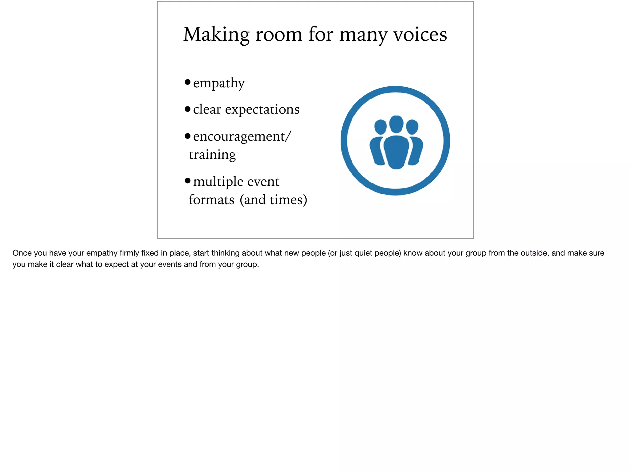 Making room for many voices
•empathy
•clear expectations
•encouragement/
training
•multiple event
formats (and times)
Once you have your empathy ﬁrmly ﬁxed in place, start thinking about what new people (or just quiet people) know about your group from the outside, and make sure
you make it clear what to expect at your events and from your group.
 