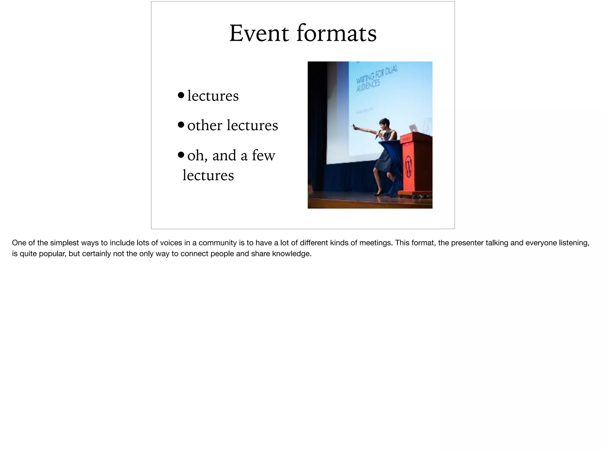 Event formats
•lectures
•other lectures
•oh, and a few
lectures
One of the simplest ways to include lots of voices in a community is to have a lot of diﬀerent kinds of meetings. This format, the presenter talking and everyone listening,
is quite popular, but certainly not the only way to connect people and share knowledge. 

 