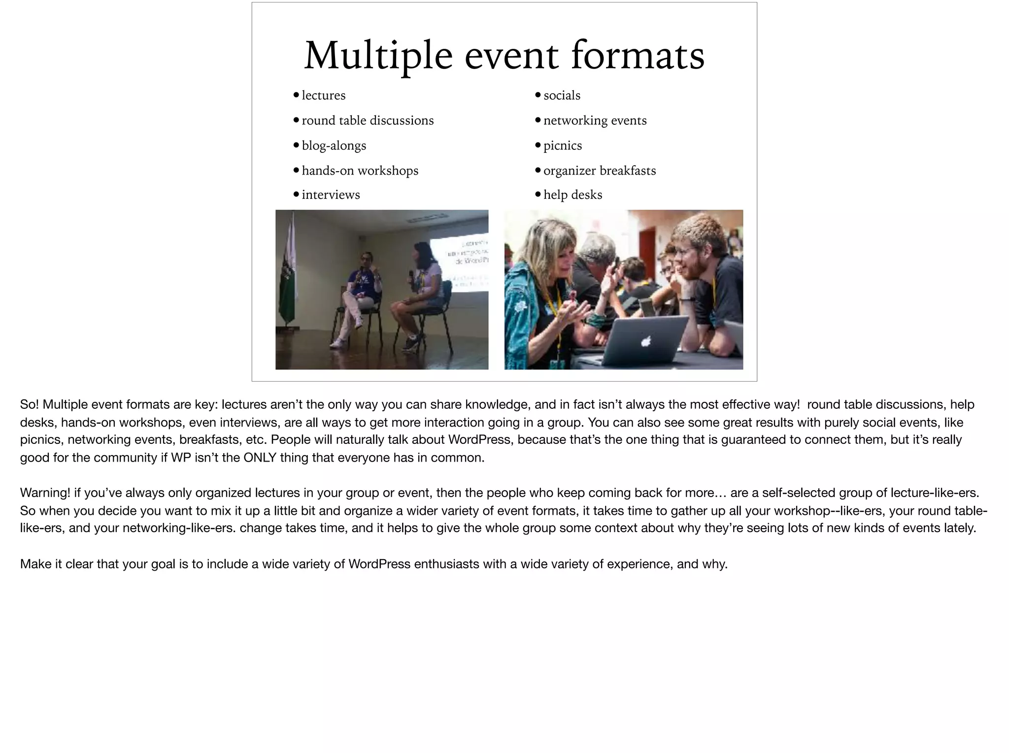 Multiple event formats
•lectures
•round table discussions
•blog-alongs
•hands-on workshops
•interviews
•socials
•networking events
•picnics
•organizer breakfasts
•help desks
So! Multiple event formats are key: lectures aren’t the only way you can share knowledge, and in fact isn’t always the most eﬀective way! round table discussions, help
desks, hands-on workshops, even interviews, are all ways to get more interaction going in a group. You can also see some great results with purely social events, like
picnics, networking events, breakfasts, etc. People will naturally talk about WordPress, because that’s the one thing that is guaranteed to connect them, but it’s really
good for the community if WP isn’t the ONLY thing that everyone has in common. 

Warning! if you’ve always only organized lectures in your group or event, then the people who keep coming back for more… are a self-selected group of lecture-like-ers.
So when you decide you want to mix it up a little bit and organize a wider variety of event formats, it takes time to gather up all your workshop--like-ers, your round table-
like-ers, and your networking-like-ers. change takes time, and it helps to give the whole group some context about why they’re seeing lots of new kinds of events lately. 

Make it clear that your goal is to include a wide variety of WordPress enthusiasts with a wide variety of experience, and why.
 