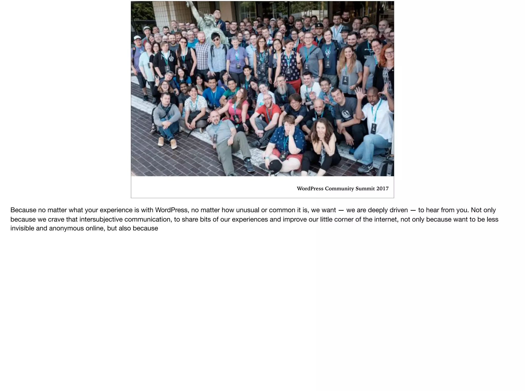 WordPress Community Summit 2017
Because no matter what your experience is with WordPress, no matter how unusual or common it is, we want — we are deeply driven — to hear from you. Not only
because we crave that intersubjective communication, to share bits of our experiences and improve our little corner of the internet, not only because want to be less
invisible and anonymous online, but also because
 