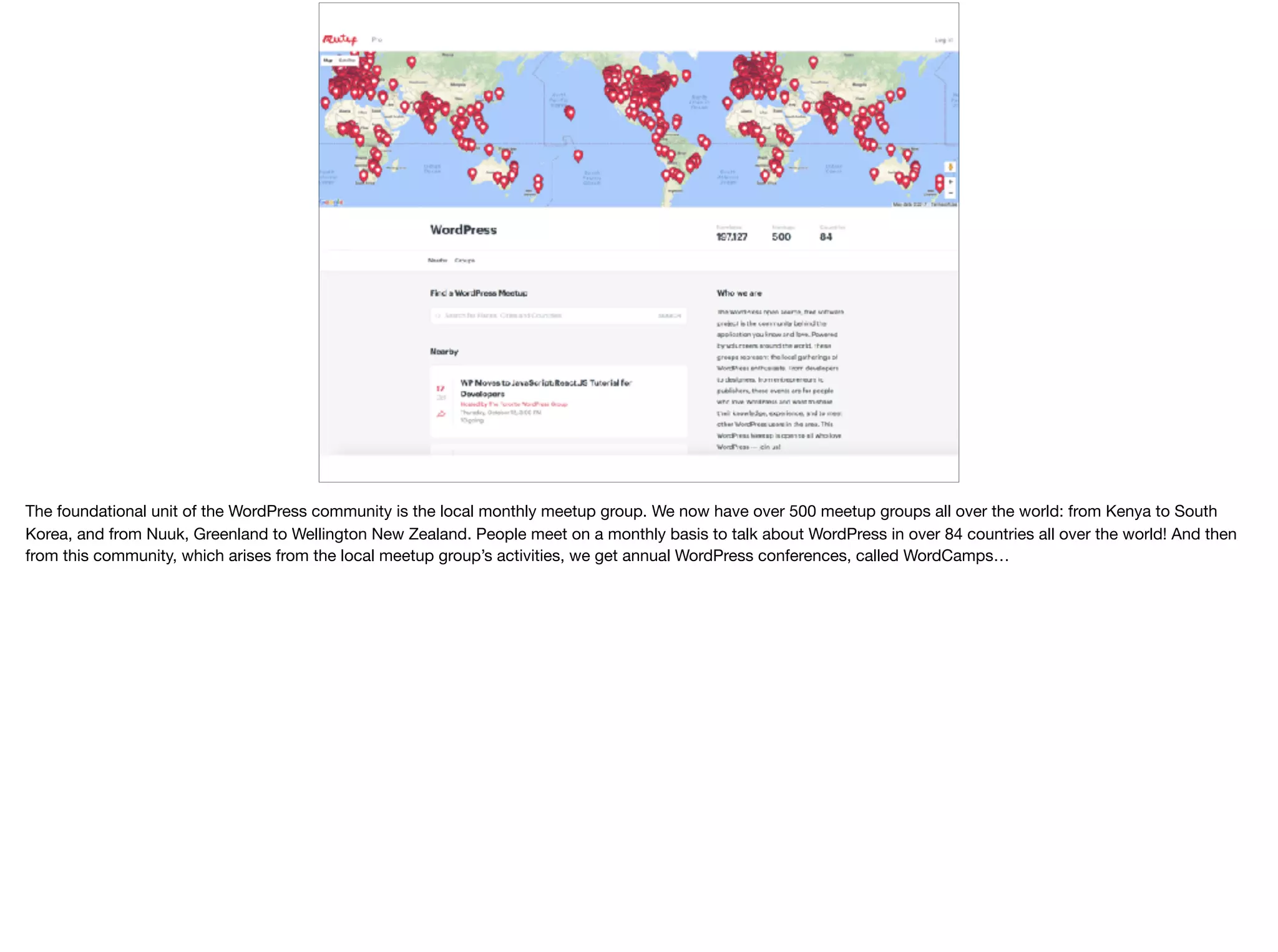 The foundational unit of the WordPress community is the local monthly meetup group. We now have over 500 meetup groups all over the world: from Kenya to South
Korea, and from Nuuk, Greenland to Wellington New Zealand. People meet on a monthly basis to talk about WordPress in over 84 countries all over the world! And then
from this community, which arises from the local meetup group’s activities, we get annual WordPress conferences, called WordCamps…

 
