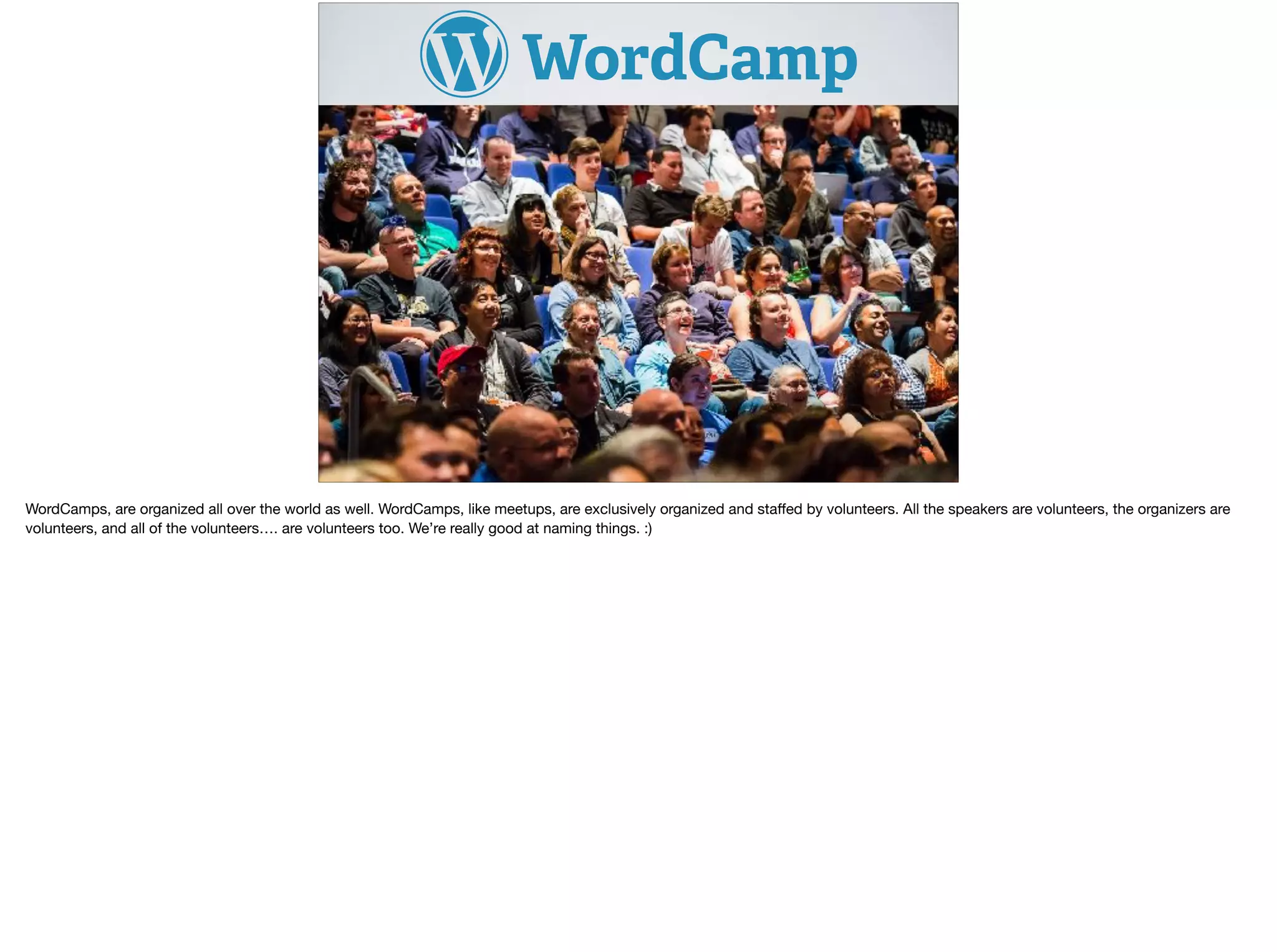 WordCamps, are organized all over the world as well. WordCamps, like meetups, are exclusively organized and staﬀed by volunteers. All the speakers are volunteers, the organizers are
volunteers, and all of the volunteers…. are volunteers too. We’re really good at naming things. :) 

 