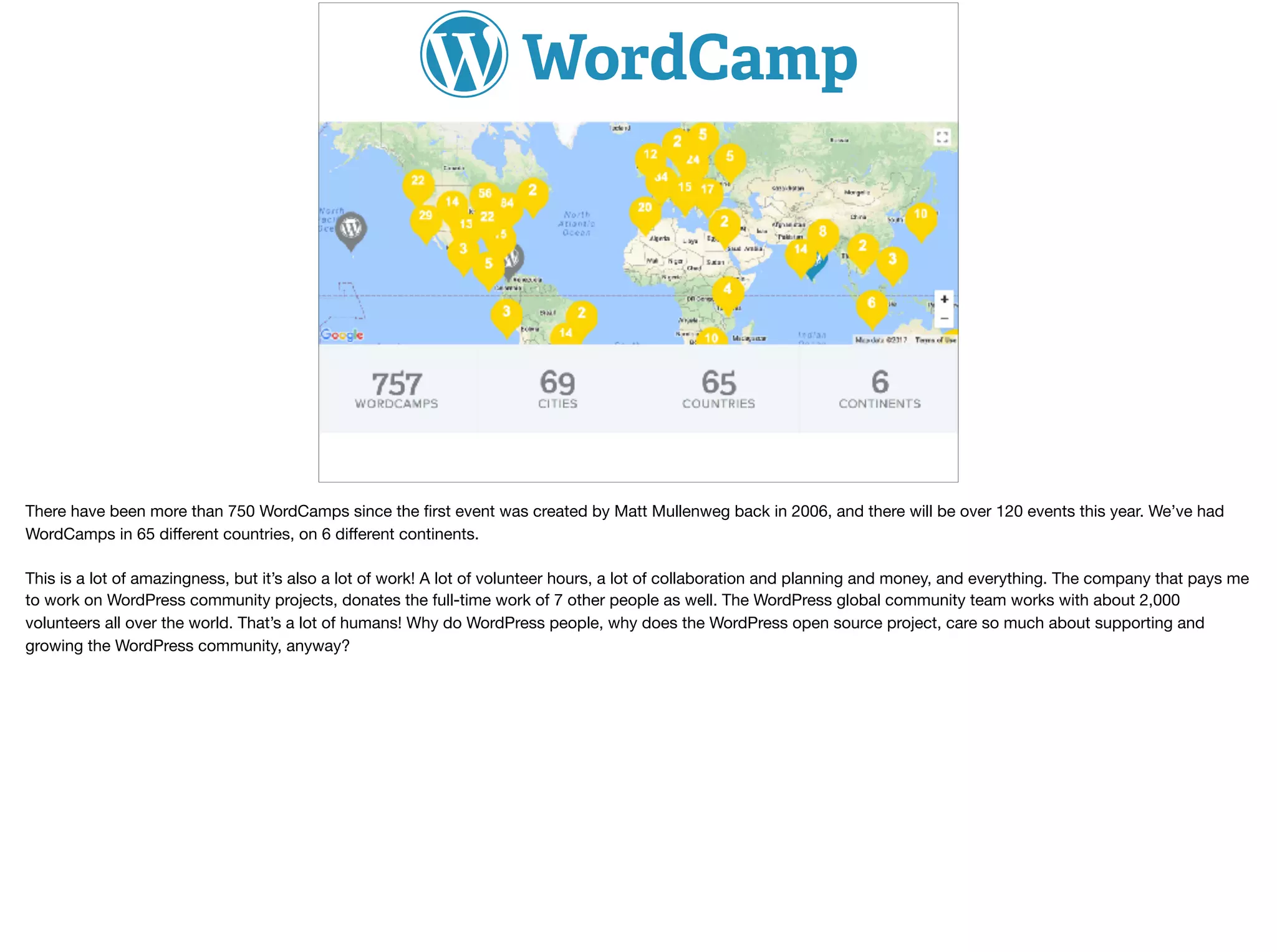 There have been more than 750 WordCamps since the ﬁrst event was created by Matt Mullenweg back in 2006, and there will be over 120 events this year. We’ve had
WordCamps in 65 diﬀerent countries, on 6 diﬀerent continents. 

This is a lot of amazingness, but it’s also a lot of work! A lot of volunteer hours, a lot of collaboration and planning and money, and everything. The company that pays me
to work on WordPress community projects, donates the full-time work of 7 other people as well. The WordPress global community team works with about 2,000
volunteers all over the world. That’s a lot of humans! Why do WordPress people, why does the WordPress open source project, care so much about supporting and
growing the WordPress community, anyway?
 