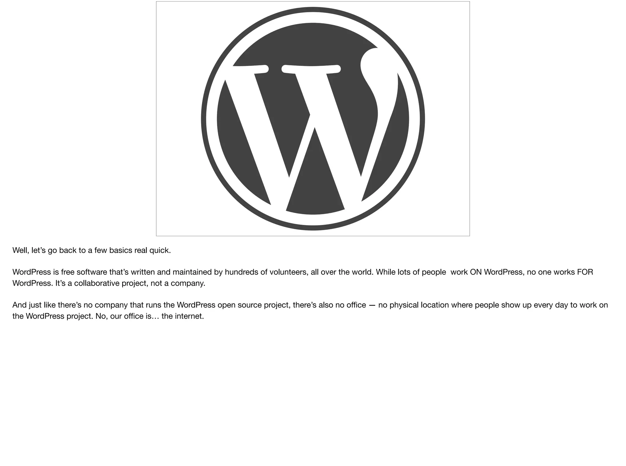 Well, let’s go back to a few basics real quick.

WordPress is free software that’s written and maintained by hundreds of volunteers, all over the world. While lots of people work ON WordPress, no one works FOR
WordPress. It’s a collaborative project, not a company. 

And just like there’s no company that runs the WordPress open source project, there’s also no oﬃce — no physical location where people show up every day to work on
the WordPress project. No, our oﬃce is… the internet.
 