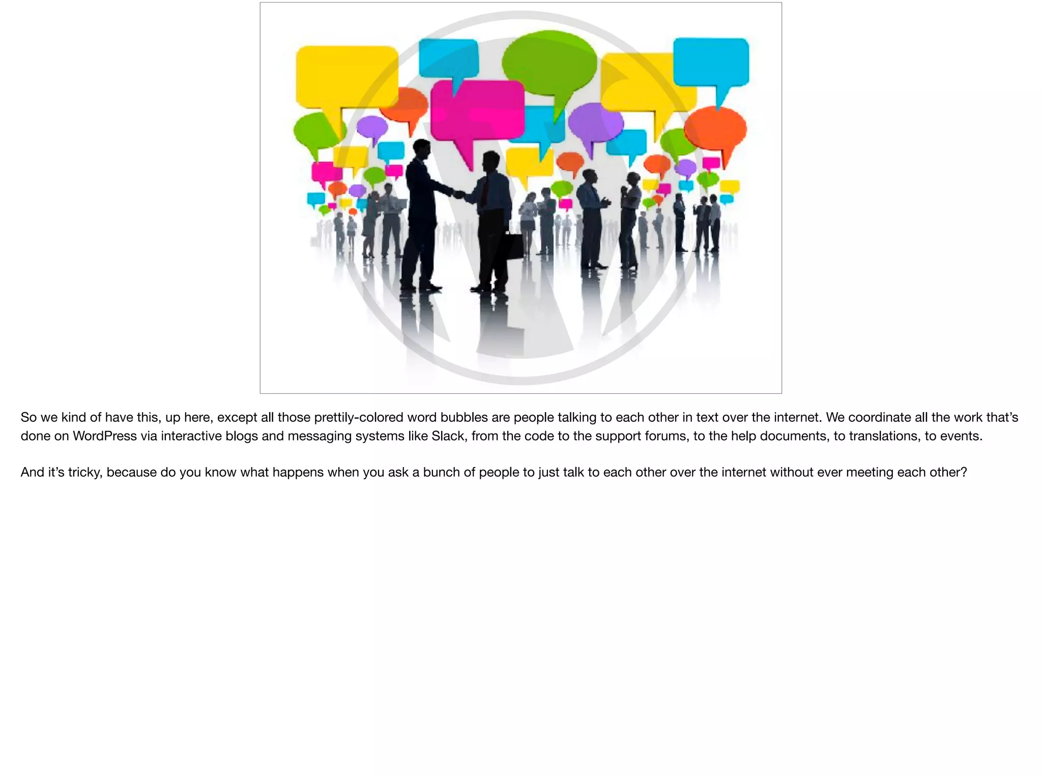 So we kind of have this, up here, except all those prettily-colored word bubbles are people talking to each other in text over the internet. We coordinate all the work that’s
done on WordPress via interactive blogs and messaging systems like Slack, from the code to the support forums, to the help documents, to translations, to events. 

And it’s tricky, because do you know what happens when you ask a bunch of people to just talk to each other over the internet without ever meeting each other?
 