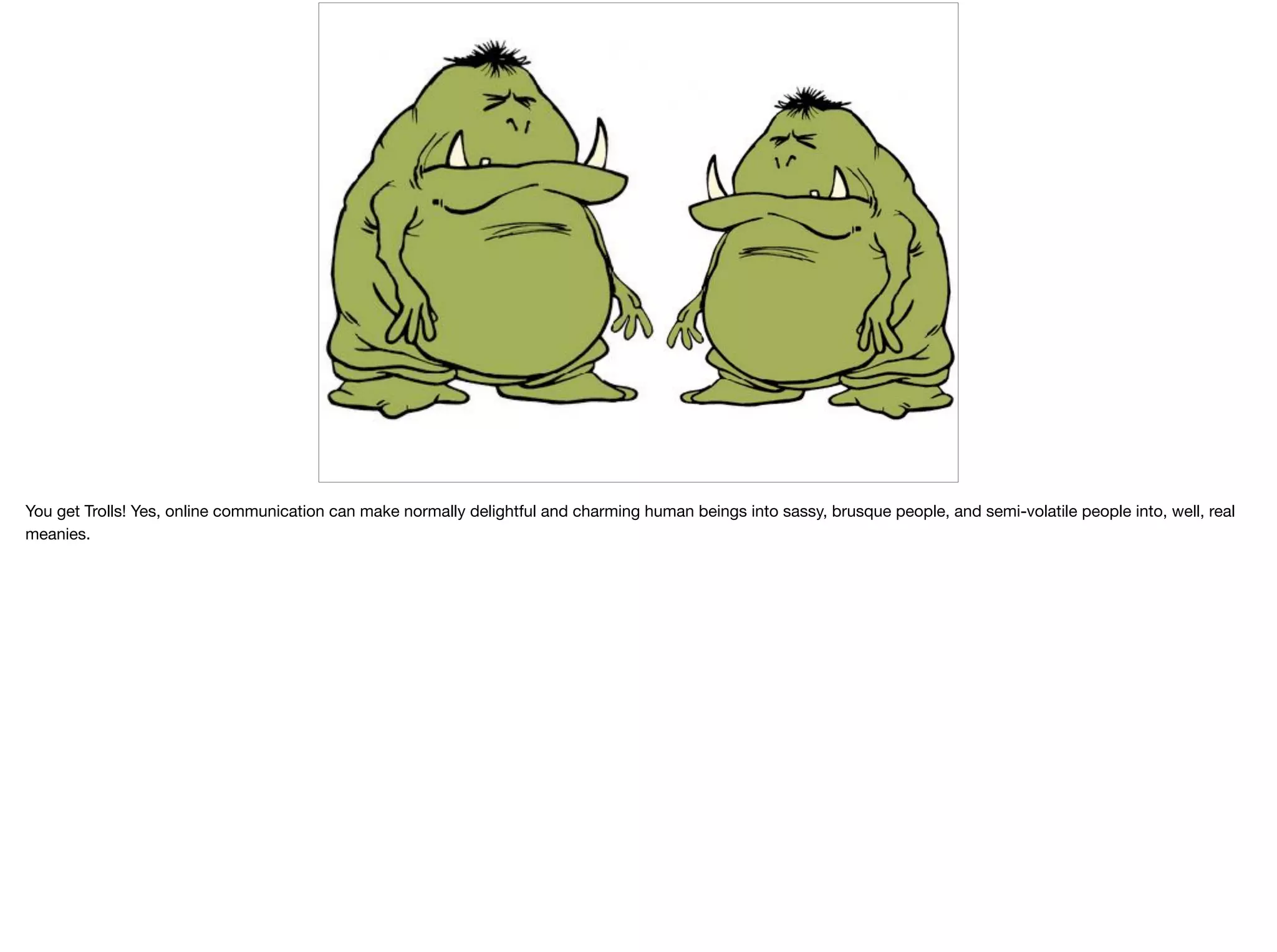 You get Trolls! Yes, online communication can make normally delightful and charming human beings into sassy, brusque people, and semi-volatile people into, well, real
meanies. 

 