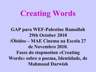 Creating Words
GAP para WEF-Palestine Ramallah
29th October 2010
/Óbidos – MAE Cinema na Escola 27
de Novembro 2010.
Fases do stopmotion «Creating
Words» sobre o poema, Identidade, de
Mahmoud Darwish
 
