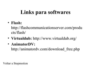 Links para softwares
• Flash:
http://flashcommunicationserver.com/produ
cts/flash/
• Virtualdub: http://www.virtualdub.org/
• AnimatorDV:
http://animatordv.com/download_free.php
Voltar a Stopmotion
 