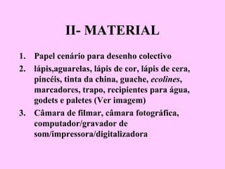 II- MATERIAL
1. Papel cenário para desenho colectivo
2. lápis,aguarelas, lápis de cor, lápis de cera,
pincéis, tinta da china, guache, ecolines,
marcadores, trapo, recipientes para água,
godets e paletes (Ver imagem)
3. Câmara de filmar, câmara fotográfica,
computador/gravador de
som/impressora/digitalizadora
 