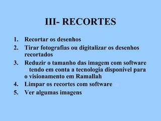 III- RECORTES
1. Recortar os desenhos
2. Tirar fotografias ou digitalizar os desenhos
recortados
3. Reduzir o tamanho das imagem com software
(1)tendo em conta a tecnologia disponível para
o visionamento em Ramallah
4. Limpar os recortes com software (2)
5. Ver algumas imagens
 