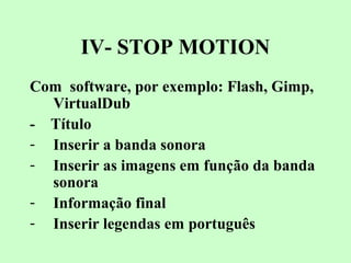 IV- STOP MOTION
Com software, por exemplo: Flash, Gimp,
VirtualDub
- Título
- Inserir a banda sonora
- Inserir as imagens em função da banda
sonora
- Informação final
- Inserir legendas em português
 