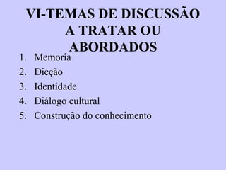 VI-TEMAS DE DISCUSSÃO
A TRATAR OU
ABORDADOS
1. Memoria
2. Dicção
3. Identidade
4. Diálogo cultural
5. Construção do conhecimento
 