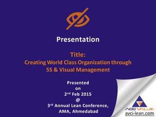 Presentation
Title:
Creating World Class Organization through
5S & Visual Management
Presented
on
2nd Feb 2015
@
3rd Annual Lean Conference,
AMA, Ahmedabad
 