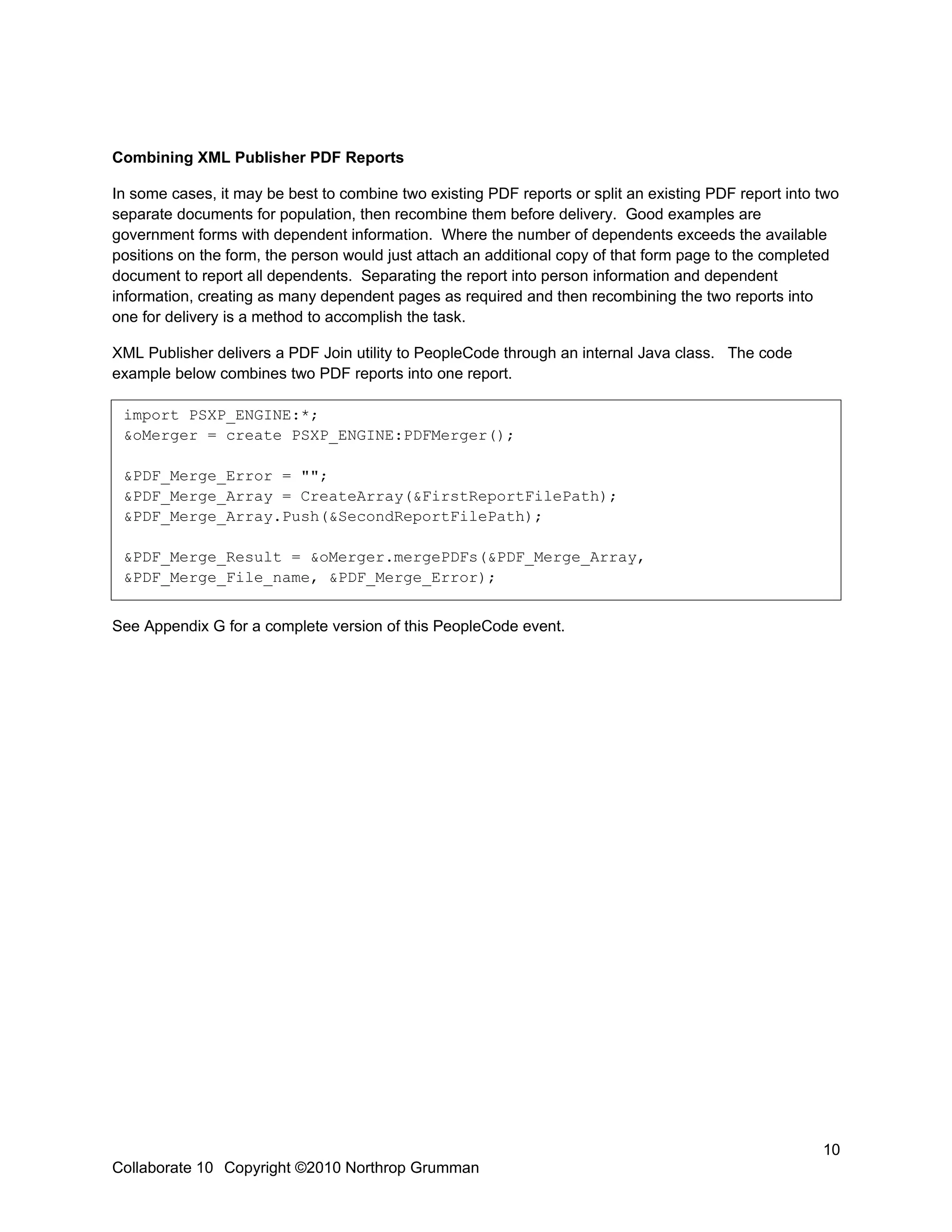 Combining XML Publisher PDF Reports

In some cases, it may be best to combine two existing PDF reports or split an existing PDF report into two
separate documents for population, then recombine them before delivery. Good examples are
government forms with dependent information. Where the number of dependents exceeds the available
positions on the form, the person would just attach an additional copy of that form page to the completed
document to report all dependents. Separating the report into person information and dependent
information, creating as many dependent pages as required and then recombining the two reports into
one for delivery is a method to accomplish the task.

XML Publisher delivers a PDF Join utility to PeopleCode through an internal Java class. The code
example below combines two PDF reports into one report.

 import PSXP_ENGINE:*;
 &oMerger = create PSXP_ENGINE:PDFMerger();

 &PDF_Merge_Error = "";
 &PDF_Merge_Array = CreateArray(&FirstReportFilePath);
 &PDF_Merge_Array.Push(&SecondReportFilePath);

 &PDF_Merge_Result = &oMerger.mergePDFs(&PDF_Merge_Array,
 &PDF_Merge_File_name, &PDF_Merge_Error);


See Appendix G for a complete version of this PeopleCode event.




                                                                                                       10
Collaborate 10 Copyright ©2010 Northrop Grumman
 
