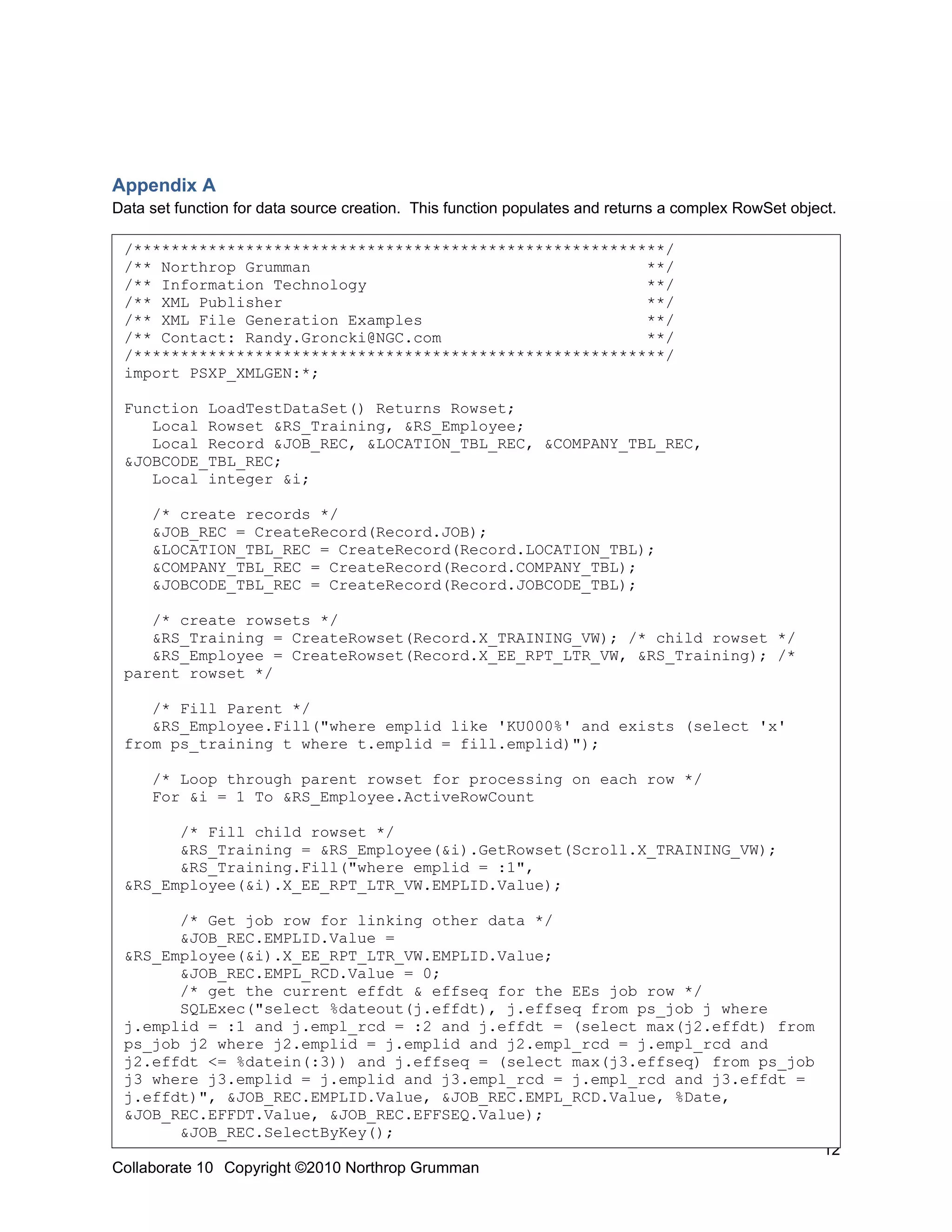 Appendix A
Data set function for data source creation. This function populates and returns a complex RowSet object.

 /*********************************************************/
 /** Northrop Grumman                                    **/
 /** Information Technology                              **/
 /** XML Publisher                                       **/
 /** XML File Generation Examples                        **/
 /** Contact: Randy.Groncki@NGC.com                      **/
 /*********************************************************/
 import PSXP_XMLGEN:*;

 Function LoadTestDataSet() Returns Rowset;
    Local Rowset &RS_Training, &RS_Employee;
    Local Record &JOB_REC, &LOCATION_TBL_REC, &COMPANY_TBL_REC,
 &JOBCODE_TBL_REC;
    Local integer &i;

     /* create records */
     &JOB_REC = CreateRecord(Record.JOB);
     &LOCATION_TBL_REC = CreateRecord(Record.LOCATION_TBL);
     &COMPANY_TBL_REC = CreateRecord(Record.COMPANY_TBL);
     &JOBCODE_TBL_REC = CreateRecord(Record.JOBCODE_TBL);

    /* create rowsets */
    &RS_Training = CreateRowset(Record.X_TRAINING_VW); /* child rowset */
    &RS_Employee = CreateRowset(Record.X_EE_RPT_LTR_VW, &RS_Training); /*
 parent rowset */

    /* Fill Parent */
    &RS_Employee.Fill("where emplid like 'KU000%' and exists (select 'x'
 from ps_training t where t.emplid = fill.emplid)");

     /* Loop through parent rowset for processing on each row */
     For &i = 1 To &RS_Employee.ActiveRowCount

       /* Fill child rowset */
       &RS_Training = &RS_Employee(&i).GetRowset(Scroll.X_TRAINING_VW);
       &RS_Training.Fill("where emplid = :1",
 &RS_Employee(&i).X_EE_RPT_LTR_VW.EMPLID.Value);

       /* Get job row for linking other data */
       &JOB_REC.EMPLID.Value =
 &RS_Employee(&i).X_EE_RPT_LTR_VW.EMPLID.Value;
       &JOB_REC.EMPL_RCD.Value = 0;
       /* get the current effdt & effseq for the EEs job row */
       SQLExec("select %dateout(j.effdt), j.effseq from ps_job j where
 j.emplid = :1 and j.empl_rcd = :2 and j.effdt = (select max(j2.effdt) from
 ps_job j2 where j2.emplid = j.emplid and j2.empl_rcd = j.empl_rcd and
 j2.effdt <= %datein(:3)) and j.effseq = (select max(j3.effseq) from ps_job
 j3 where j3.emplid = j.emplid and j3.empl_rcd = j.empl_rcd and j3.effdt =
 j.effdt)", &JOB_REC.EMPLID.Value, &JOB_REC.EMPL_RCD.Value, %Date,
 &JOB_REC.EFFDT.Value, &JOB_REC.EFFSEQ.Value);
       &JOB_REC.SelectByKey();
                                                                                                      12
Collaborate 10 Copyright ©2010 Northrop Grumman
 