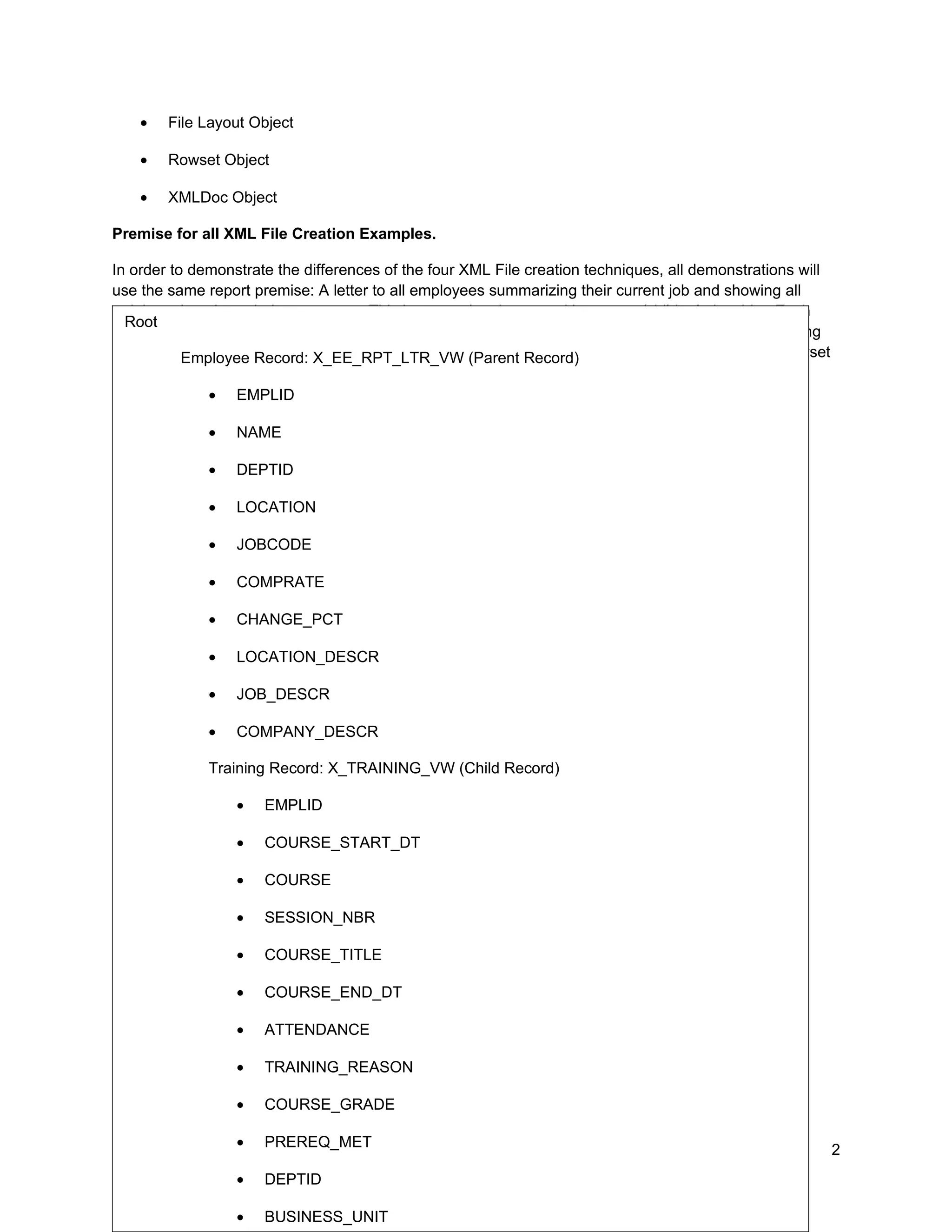 •   File Layout Object

    •   Rowset Object

    •   XMLDoc Object

Premise for all XML File Creation Examples.

In order to demonstrate the differences of the four XML File creation techniques, all demonstrations will
use the same report premise: A letter to all employees summarizing their current job and showing all
training taken through the company. This is a complex data set with a parent/child relationship. Each
  Root
employee will get a separate page in the report. For each employee, there will be zero or more training
entries. See Appendix A for the function populating (Parent Record)
           Employee Record: X_EE_RPT_LTR_VW this data structure. The function returns this Rowset
object:
               • EMPLID

              •   NAME

              •   DEPTID

              •   LOCATION

              •   JOBCODE

              •   COMPRATE

              •   CHANGE_PCT

              •   LOCATION_DESCR

              •   JOB_DESCR

              •   COMPANY_DESCR

              Training Record: X_TRAINING_VW (Child Record)

                  •   EMPLID

                  •   COURSE_START_DT

                  •   COURSE

                  •   SESSION_NBR

                  •   COURSE_TITLE

                  •   COURSE_END_DT

                  •   ATTENDANCE
Freehand creation of an XML File
                • TRAINING_REASON

                  •   COURSE_GRADE

                  •   PREREQ_MET                                                                            2
Collaborate 10 Copyright ©2010 Northrop Grumman
                • DEPTID

                  •   BUSINESS_UNIT
 