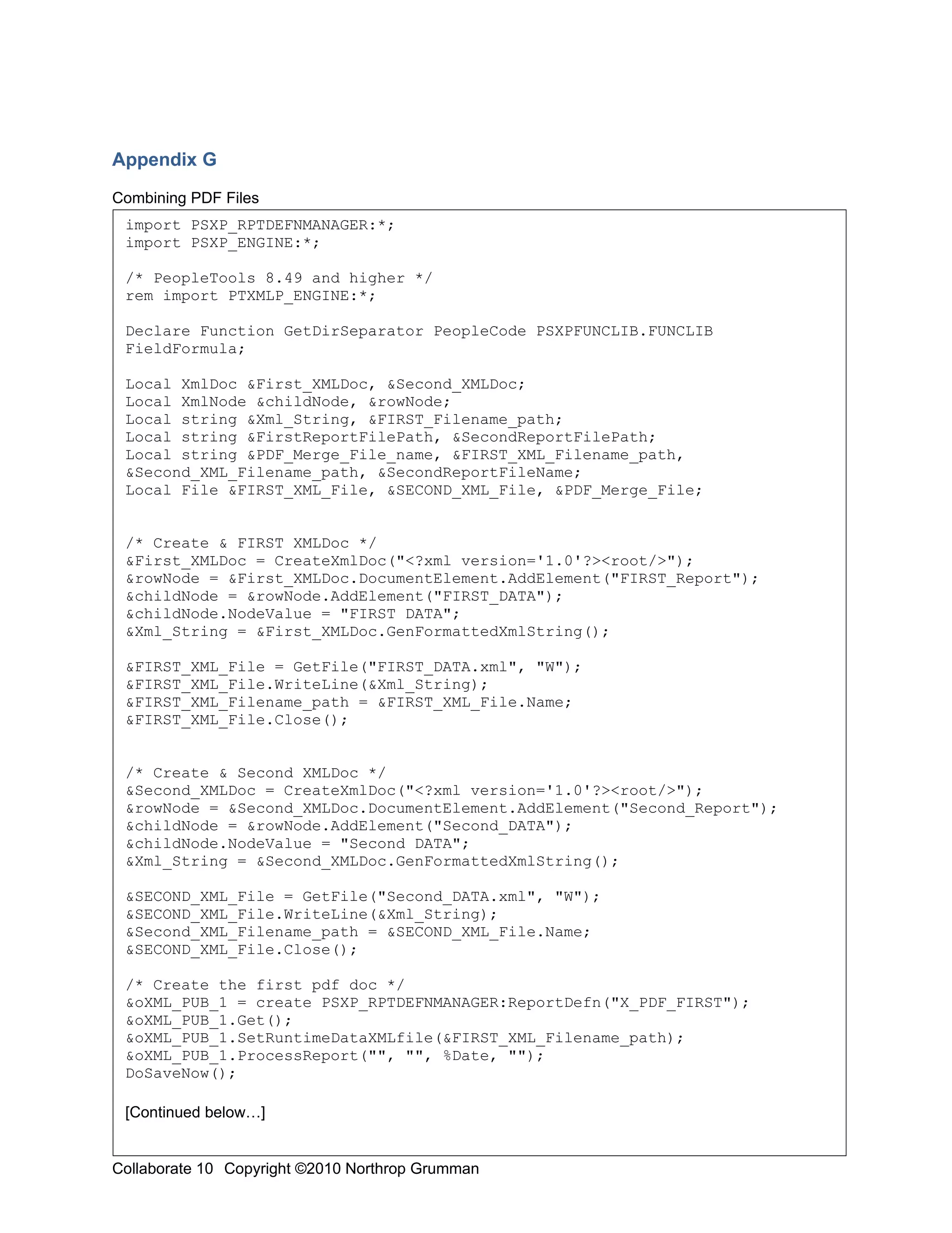 Appendix G

Combining PDF Files
 import PSXP_RPTDEFNMANAGER:*;
 import PSXP_ENGINE:*;

 /* PeopleTools 8.49 and higher */
 rem import PTXMLP_ENGINE:*;

 Declare Function GetDirSeparator PeopleCode PSXPFUNCLIB.FUNCLIB
 FieldFormula;

 Local XmlDoc &First_XMLDoc, &Second_XMLDoc;
 Local XmlNode &childNode, &rowNode;
 Local string &Xml_String, &FIRST_Filename_path;
 Local string &FirstReportFilePath, &SecondReportFilePath;
 Local string &PDF_Merge_File_name, &FIRST_XML_Filename_path,
 &Second_XML_Filename_path, &SecondReportFileName;
 Local File &FIRST_XML_File, &SECOND_XML_File, &PDF_Merge_File;


 /* Create & FIRST XMLDoc */
 &First_XMLDoc = CreateXmlDoc("<?xml version='1.0'?><root/>");
 &rowNode = &First_XMLDoc.DocumentElement.AddElement("FIRST_Report");
 &childNode = &rowNode.AddElement("FIRST_DATA");
 &childNode.NodeValue = "FIRST DATA";
 &Xml_String = &First_XMLDoc.GenFormattedXmlString();

 &FIRST_XML_File = GetFile("FIRST_DATA.xml", "W");
 &FIRST_XML_File.WriteLine(&Xml_String);
 &FIRST_XML_Filename_path = &FIRST_XML_File.Name;
 &FIRST_XML_File.Close();


 /* Create & Second XMLDoc */
 &Second_XMLDoc = CreateXmlDoc("<?xml version='1.0'?><root/>");
 &rowNode = &Second_XMLDoc.DocumentElement.AddElement("Second_Report");
 &childNode = &rowNode.AddElement("Second_DATA");
 &childNode.NodeValue = "Second DATA";
 &Xml_String = &Second_XMLDoc.GenFormattedXmlString();

 &SECOND_XML_File = GetFile("Second_DATA.xml", "W");
 &SECOND_XML_File.WriteLine(&Xml_String);
 &Second_XML_Filename_path = &SECOND_XML_File.Name;
 &SECOND_XML_File.Close();

 /* Create the first pdf doc */
 &oXML_PUB_1 = create PSXP_RPTDEFNMANAGER:ReportDefn("X_PDF_FIRST");
 &oXML_PUB_1.Get();
 &oXML_PUB_1.SetRuntimeDataXMLfile(&FIRST_XML_Filename_path);
 &oXML_PUB_1.ProcessReport("", "", %Date, "");
 DoSaveNow();

 [Continued below…]

                                                                          20
Collaborate 10 Copyright ©2010 Northrop Grumman
 