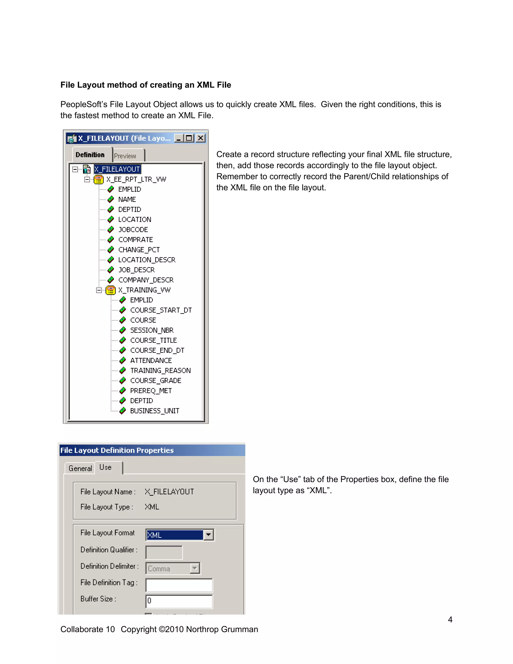 File Layout method of creating an XML File

PeopleSoft’s File Layout Object allows us to quickly create XML files. Given the right conditions, this is
the fastest method to create an XML File.



                                           Create a record structure reflecting your final XML file structure,
                                           then, add those records accordingly to the file layout object.
                                           Remember to correctly record the Parent/Child relationships of
                                           the XML file on the file layout.




                                                     On the “Use” tab of the Properties box, define the file
                                                     layout type as “XML”.




                                                                                                             4
Collaborate 10 Copyright ©2010 Northrop Grumman
 