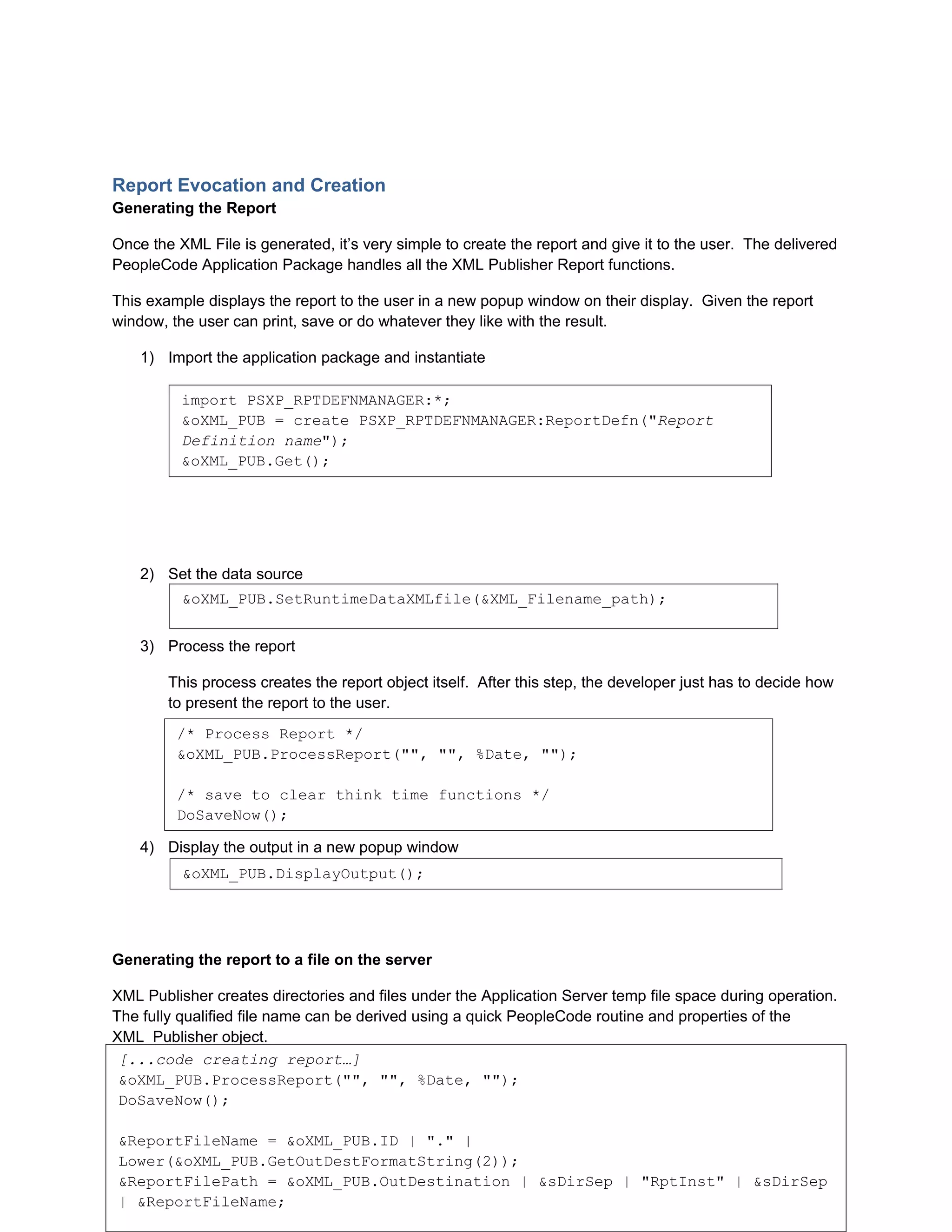Report Evocation and Creation
Generating the Report

Once the XML File is generated, it’s very simple to create the report and give it to the user. The delivered
PeopleCode Application Package handles all the XML Publisher Report functions.

This example displays the report to the user in a new popup window on their display. Given the report
window, the user can print, save or do whatever they like with the result.

    1) Import the application package and instantiate

          import PSXP_RPTDEFNMANAGER:*;
          &oXML_PUB = create PSXP_RPTDEFNMANAGER:ReportDefn("Report
          Definition name");
          &oXML_PUB.Get();




    2) Set the data source
          &oXML_PUB.SetRuntimeDataXMLfile(&XML_Filename_path);


    3) Process the report

        This process creates the report object itself. After this step, the developer just has to decide how
        to present the report to the user.
         /* Process Report */
         &oXML_PUB.ProcessReport("", "", %Date, "");

         /* save to clear think time functions */
         DoSaveNow();

    4) Display the output in a new popup window
          &oXML_PUB.DisplayOutput();




Generating the report to a file on the server

XML Publisher creates directories and files under the Application Server temp file space during operation.
The fully qualified file name can be derived using a quick PeopleCode routine and properties of the
XML_Publisher object.
 [...code creating report…]
In the example below, the resulting report’s fully qualified file name is placed in the
 &oXML_PUB.ProcessReport("", "", %Date, "");
“&ReportFilePath” string variable.
 DoSaveNow();

 &ReportFileName = &oXML_PUB.ID | "." |
                                                                              9
 Lower(&oXML_PUB.GetOutDestFormatString(2));
Collaborate 10 Copyright ©2010 Northrop Grumman
 &ReportFilePath = &oXML_PUB.OutDestination | &sDirSep | "RptInst" | &sDirSep
 | &ReportFileName;
 