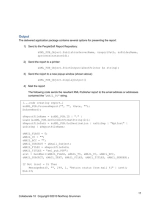 Output
The delivered application package contains several options for presenting the report:

    1) Send to the PeopleSoft Report Repository:

                &XML_PUB_Object.Publish(&sServerName, &reportPath, &sFolderName,
                &processInstanceId);

    2) Send the report to a printer:

                &XML_PUB_Object.PrintOutput(&DestPrinter As string);

    3) Send the report to a new popup window (shown above)

                &XML_PUB_Object.DisplayOutput()

    4) Mail the report

        The following code sends the resultant XML Publisher report to the email address or addresses
        contained the “&MAIL_TO” string.

   [...code creating report…]
   &oXML_PUB.ProcessReport("", "", %Date, "");
   DoSaveNow();

   &ReportFileName = &oXML_PUB.ID | "." |
   Lower(&oXML_PUB.GetOutDestFormatString(2));
   &ReportFilePath = &oXML_PUB.OutDestination | &sDirSep | "RptInst" |
   &sDirSep | &ReportFileName;

   &MAIL_FLAGS = 0;
   &MAIL_CC = "";
   &MAIL_BCC = "";
   &MAIL_SUBJECT = &Email_Subject;
   &MAIL_FILES = &ReportFilePath;
   &MAIL_TITLES = "xml_pub.PDF";
   &ret = SendMail(&MAIL_FLAGS, &MAIL_TO, &MAIL_CC, &MAIL_BCC,
   &MAIL_SUBJECT, &MAIL_TEXT, &MAIL_FILES, &MAIL_TITLES, &MAIL_SENDER);

   If Not (&ret = 0) Then
       MessageBox(0, "", 299, 1, "Return status from mail %1" | &ret);
   End-If;




                                                                                                        11
Collaborate 10 Copyright ©2010 Northrop Grumman
 