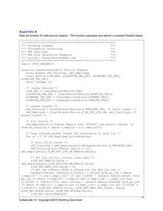 Appendix A
Data set function for data source creation. This function populates and returns a complex RowSet object.

 /*********************************************************/
 /** Northrop Grumman                                    **/
 /** Information Technology                              **/
 /** XML Publisher                                       **/
 /** XML File Generation Examples                        **/
 /** Contact: Randy.Groncki@NGC.com                      **/
 /*********************************************************/
 import PSXP_XMLGEN:*;

 Function LoadTestDataSet() Returns Rowset;
    Local Rowset &RS_Training, &RS_Employee;
    Local Record &JOB_REC, &LOCATION_TBL_REC, &COMPANY_TBL_REC,
 &JOBCODE_TBL_REC;
    Local integer &i;

     /* create records */
     &JOB_REC = CreateRecord(Record.JOB);
     &LOCATION_TBL_REC = CreateRecord(Record.LOCATION_TBL);
     &COMPANY_TBL_REC = CreateRecord(Record.COMPANY_TBL);
     &JOBCODE_TBL_REC = CreateRecord(Record.JOBCODE_TBL);

    /* create rowsets */
    &RS_Training = CreateRowset(Record.X_TRAINING_VW); /* child rowset */
    &RS_Employee = CreateRowset(Record.X_EE_RPT_LTR_VW, &RS_Training); /*
 parent rowset */

    /* Fill Parent */
    &RS_Employee.Fill("where emplid like 'KU000%' and exists (select 'x'
 from ps_training t where t.emplid = fill.emplid)");

     /* Loop through parent rowset for processing on each row */
     For &i = 1 To &RS_Employee.ActiveRowCount

       /* Fill child rowset */
       &RS_Training = &RS_Employee(&i).GetRowset(Scroll.X_TRAINING_VW);
       &RS_Training.Fill("where emplid = :1",
 &RS_Employee(&i).X_EE_RPT_LTR_VW.EMPLID.Value);

       /* Get job row for linking other data */
       &JOB_REC.EMPLID.Value =
 &RS_Employee(&i).X_EE_RPT_LTR_VW.EMPLID.Value;
       &JOB_REC.EMPL_RCD.Value = 0;
       /* get the current effdt & effseq for the EEs job row */
       SQLExec("select %dateout(j.effdt), j.effseq from ps_job j where
 j.emplid = :1 and j.empl_rcd = :2 and j.effdt = (select max(j2.effdt) from
 ps_job j2 where j2.emplid = j.emplid and j2.empl_rcd = j.empl_rcd and
 j2.effdt <= %datein(:3)) and j.effseq = (select max(j3.effseq) from ps_job
 j3 where j3.emplid = j.emplid and j3.empl_rcd = j.empl_rcd and j3.effdt =
 j.effdt)", &JOB_REC.EMPLID.Value, &JOB_REC.EMPL_RCD.Value, %Date,
 &JOB_REC.EFFDT.Value, &JOB_REC.EFFSEQ.Value);
       &JOB_REC.SelectByKey();
                                                                                                      12
Collaborate 10 Copyright ©2010 Northrop Grumman
 