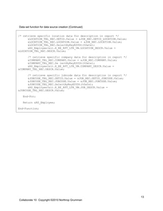 Data set function for data source creation (Continued)


/* retrieve specific location data for description in report */
      &LOCATION_TBL_REC.SETID.Value = &JOB_REC.SETID_LOCATION.Value;
      &LOCATION_TBL_REC.LOCATION.Value = &JOB_REC.LOCATION.Value;
      &LOCATION_TBL_REC.SelectByKeyEffDt(%Date);
      &RS_Employee(&i).X_EE_RPT_LTR_VW.LOCATION_DESCR.Value =
&LOCATION_TBL_REC.DESCR.Value;

      /* retrieve specific company data for description in report */
      &COMPANY_TBL_REC.COMPANY.Value = &JOB_REC.COMPANY.Value;
      &COMPANY_TBL_REC.Se lectByKeyEffDt(%Date);
      &RS_Employee(&i).X_EE_RPT_LTR_VW.COMPANY_DESCR.Value =
&COMPANY_TBL_REC.DESCR.Value;

      /* retrieve specific jobcode data for description in report */
      &JOBCODE_TBL_REC.SETID.Value = &JOB_REC.SETID_JOBCODE.Value;
      &JOBCODE_TBL_REC.JOBCODE.Value = &JOB_REC.JOBCODE.Value;
      &JOBCODE_TBL_REC.SelectByKeyEffDt(%Date);
      &RS_Employee(&i).X_EE_RPT_LTR_VW.JOB_DESCR.Value =
&JOBCODE_TBL_REC.DESCR.Value;

   End-For;

   Return &RS_Employee;

End-Function;




                                                                       13
Collaborate 10 Copyright ©2010 Northrop Grumman
 