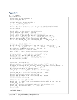 Appendix G

Combining PDF Files
 import PSXP_RPTDEFNMANAGER:*;
 import PSXP_ENGINE:*;

 /* PeopleTools 8.49 and higher */
 rem import PTXMLP_ENGINE:*;

 Declare Function GetDirSeparator PeopleCode PSXPFUNCLIB.FUNCLIB
 FieldFormula;

 Local XmlDoc &First_XMLDoc, &Second_XMLDoc;
 Local XmlNode &childNode, &rowNode;
 Local string &Xml_String, &FIRST_Filename_path;
 Local string &FirstReportFilePath, &SecondReportFilePath;
 Local string &PDF_Merge_File_name, &FIRST_XML_Filename_path,
 &Second_XML_Filename_path, &SecondReportFileName;
 Local File &FIRST_XML_File, &SECOND_XML_File, &PDF_Merge_File;


 /* Create & FIRST XMLDoc */
 &First_XMLDoc = CreateXmlDoc("<?xml version='1.0'?><root/>");
 &rowNode = &First_XMLDoc.DocumentElement.AddElement("FIRST_Report");
 &childNode = &rowNode.AddElement("FIRST_DATA");
 &childNode.NodeValue = "FIRST DATA";
 &Xml_String = &First_XMLDoc.GenFormattedXmlString();

 &FIRST_XML_File = GetFile("FIRST_DATA.xml", "W");
 &FIRST_XML_File.WriteLine(&Xml_String);
 &FIRST_XML_Filename_path = &FIRST_XML_File.Name;
 &FIRST_XML_File.Close();


 /* Create & Second XMLDoc */
 &Second_XMLDoc = CreateXmlDoc("<?xml version='1.0'?><root/>");
 &rowNode = &Second_XMLDoc.DocumentElement.AddElement("Second_Report");
 &childNode = &rowNode.AddElement("Second_DATA");
 &childNode.NodeValue = "Second DATA";
 &Xml_String = &Second_XMLDoc.GenFormattedXmlString();

 &SECOND_XML_File = GetFile("Second_DATA.xml", "W");
 &SECOND_XML_File.WriteLine(&Xml_String);
 &Second_XML_Filename_path = &SECOND_XML_File.Name;
 &SECOND_XML_File.Close();

 /* Create the first pdf doc */
 &oXML_PUB_1 = create PSXP_RPTDEFNMANAGER:ReportDefn("X_PDF_FIRST");
 &oXML_PUB_1.Get();
 &oXML_PUB_1.SetRuntimeDataXMLfile(&FIRST_XML_Filename_path);
 &oXML_PUB_1.ProcessReport("", "", %Date, "");
 DoSaveNow();

 [Continued below…]

                                                                          20
Collaborate 10 Copyright ©2010 Northrop Grumman
 