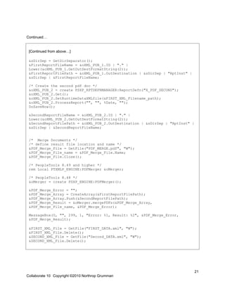 Continued…


 [Continued from above…]

 &sDirSep = GetDirSeparator();
 &FirstReportFileName = &oXML_PUB_1.ID | "." |
 Lower(&oXML_PUB_1.GetOutDestFormatString(2));
 &FirstReportFilePath = &oXML_PUB_1.OutDestination | &sDirSep | "RptInst" |
 &sDirSep | &FirstReportFileName;

 /* Create the second pdf doc */
 &oXML_PUB_2 = create PSXP_RPTDEFNMANAGER:ReportDefn("X_PDF_SECOND");
 &oXML_PUB_2.Get();
 &oXML_PUB_2.SetRuntimeDataXMLfile(&FIRST_XML_Filename_path);
 &oXML_PUB_2.ProcessReport("", "", %Date, "");
 DoSaveNow();

 &SecondReportFileName = &oXML_PUB_2.ID | "." |
 Lower(&oXML_PUB_2.GetOutDestFormatString(2));
 &SecondReportFilePath = &oXML_PUB_2.OutDestination | &sDirSep | "RptInst" |
 &sDirSep | &SecondReportFileName;


 /* Merge Documents */
 /* define result file location and name */
 &PDF_Merge_File = GetFile("PDF_MERGE.pdf", "W");
 &PDF_Merge_File_name = &PDF_Merge_File.Name;
 &PDF_Merge_File.Close();

 /* PeopleTools 8.49 and higher */
 rem Local PTXMLP_ENGINE:PDFMerger &oMerger;

 /* PeopleTools 8.48 */
 &oMerger = create PSXP_ENGINE:PDFMerger();

 &PDF_Merge_Error = "";
 &PDF_Merge_Array = CreateArray(&FirstReportFilePath);
 &PDF_Merge_Array.Push(&SecondReportFilePath);
 &PDF_Merge_Result = &oMerger.mergePDFs(&PDF_Merge_Array,
 &PDF_Merge_File_name, &PDF_Merge_Error);

 MessageBox(0, "", 299, 1, "Error: %1, Result: %2", &PDF_Merge_Error,
 &PDF_Merge_Result);

 &FIRST_XML_File = GetFile("FIRST_DATA.xml", "W");
 &FIRST_XML_File.Delete();
 &SECOND_XML_File = GetFile("Second_DATA.xml", "W");
 &SECOND_XML_File.Delete();




                                                                               21
Collaborate 10 Copyright ©2010 Northrop Grumman
 