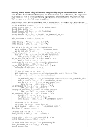 Manually creating an XML file by concatenating strings and tags may be the most expedient method for
small data files, but also the most error prone and the most work to build and maintain. The programmer
must create and track all opening and closing tags replicating an exact structure. Any errors will most
likely cause an error in the XML parser at read time.

In the example below, the field names from each of the records are used as field tags. Notice how the
root and Freehand Example ***/
 /**** each record tag is closed out.
 Local string &XML_String, &XML_Filename_path;
See Appendix B for the XML File created by this code.
 Local File &oXML_File;
 Local Rowset &RS_Employee, &RS_Training;
 Local integer &i, &j, &f;
 Local Record &X_EE_RPT_LTR_VW_REC, &X_TRAINING_VW_Rec;

&RS_Employee = LoadTestDataSet();

&XML_String = "<?xml version='1.0'?>";
&XML_String = &XML_String | "<root>";

For &i = 1 To &RS_Employee.ActiveRowCount
   &XML_String = &XML_String | "<EMPLOYEE_DATA>";
   &X_EE_RPT_LTR_VW_REC =
&RS_Employee(&i).GetRecord(Record.X_EE_RPT_LTR_VW);
   For &f = 1 To &X_EE_RPT_LTR_VW_REC.FieldCount
      &XML_String = &XML_String | "<" |
&X_EE_RPT_LTR_VW_REC.GetField(&f).Name | ">";
      &XML_String = &XML_String |
String(&X_EE_RPT_LTR_VW_REC.GetField(&f).Value);
      &XML_String = &XML_String | "</" |
&X_EE_RPT_LTR_VW_REC.GetField(&f).Name | ">";
   End-For; /* employee fields */

    /* run through child rowset */
    &RS_Training = &RS_Employee(&i).GetRowset(Scroll.X_TRAINING_VW);
    For &j = 1 To &RS_Training.ActiveRowCount

      &X_TRAINING_VW_Rec = &RS_Training(&j).GetRecord(Record.X_TRAINING_VW);
      &XML_String = &XML_String | "<TRAINING_DATA>";
      For &f = 1 To &X_TRAINING_VW_Rec.FieldCount
         &XML_String = &XML_String | "<" |
&X_TRAINING_VW_Rec.GetField(&f).Name | ">";
         &XML_String = &XML_String |
String(&X_TRAINING_VW_Rec.GetField(&f).Value);
         &XML_String = &XML_String | "</" |
&X_TRAINING_VW_Rec.GetField(&f).Name | ">";
      End-For; /* child fields */
      /* close the child rowset tags */
      &XML_String = &XML_String | "</TRAINING_DATA>";

   End-For; /* child rowset */
   /* close the parent rowset tags */
   &XML_String = &XML_String | "</EMPLOYEE_DATA>";
End-For; /* parent rowset */

/*close out the XML File Root */
&XML_String = &XML_String | "</root>";

&oXML_File = GetFile("FREE_HAND.xml", "W");
&oXML_File.WriteLine(&XML_String);                                                                        3
Collaborate 10 Copyright ©2010 Northrop Grumman
/* save file name and path for publishing */
&XML_Filename_path = &oXML_File.Name;
&oXML_File.Close();
 