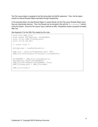 The File Layout object is assigned to the file during after the GetFile statement. Then, the file object
inherits an internal Rowset Object reachable through PeopleCode.

In the example below, the data Rowset Object is copied directly into the File Layout Rowset Object since
they are intentionally identical. Then, the Rowset can be dumped to file with the “WriteRowset” method
of the File Object. Since the File Layout Type is defined as XML, PeopleSoft creates a properly formatted
XML File.

See Appendix C for the XML File created by this code.
 Local    File &XML_File;
 Local    Rowset &RS_Employee, &FILEROWSET;
 Local    string &XML_Filename_path;
 Local    string &my_xml;

 /* output files */

 &RS_Employee = LoadTestDataSet();

 &XML_File = GetFile("FILELAYOUT.xml", "W");
 &XML_File.SetFileLayout(FileLayout.X_FILELAYOUT);


 &FILEROWSET = &XML_File.CreateRowset();
 &RS_Employee.CopyTo(&FILEROWSET);
 &XML_File.WriteRowset(&FILEROWSET, True);
 &XML_Filename_path = &XML_File.Name;

 &XML_File.Close();




                                                                                                           5
Collaborate 10 Copyright ©2010 Northrop Grumman
 