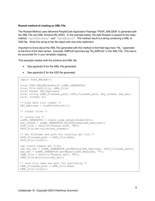 Rowset method of creating an XML File

The Rowset Method uses delivered PeopleCode Application Package “PSXP_XMLGEN” to generate both
the XML File and XML Schema file (XSD). In the example below, the data Rowset is passed to the class
method “getXSDSchema” and “getXMLData”. The method result is a string containing a XML or
XSD file. Write this string to the file object with one write statement.

Important to know about the XML File generated with this method is that field tags have “fld_” appended
to the front of the field names. Example: EMPLID becomes tag “fld_EMPLID” in the XML File. This has to
be accounted for in your template mapping.

This example creates both the schema and XML file.

   •   See appendix D for the XML File generated

   •   See appendix E for the XSD file generated

D import PSXP_XMLGEN:*;

 Local   PSXP_XMLGEN:RowSetDS &oXML_GENERATOR;
 Local   File &XSD_File, &XML_File;
 Local   Rowset &RS_Employee;
 Local   string &XML_Filename_path, &XSD_Filename_path, &my_schema, &my_xml;
 Local   integer &i;

 /* Load data into rowset */
 &RS_Employee = LoadTestDataSet();

 /* output files */

 /* create xsd */
 &oXML_GENERATOR = create psxp_xmlgen:RowSetDS();
 &my_schema = &oXML_GENERATOR.getXSDSchema(&RS_Employee);
 &XSD_File = GetFile("Rowset.xsd", "W");
 &XSD_File.WriteLine(&my_schema);

 /* Get filename and path for creating xml file */
 &XSD_Filename_path = &XSD_File.Name;
 &XSD_File.Close();

 rem create sample xml file;
 rem &my_xml = &oXML_GENERATOR.getXMLData(&RS_Employee, &XSD_Filename_path);
 &my_xml = &oXML_GENERATOR.getXMLData(&RS_Employee, "");
 &XML_File = GetFile("Rowset.xml", "W");
 &XML_File.WriteLine(&my_xml);

 /* save file name and path for publishing */
 &XML_Filename_path = &XML_File.Name;
 &XML_File.Close();




                                                                                                      6
Collaborate 10 Copyright ©2010 Northrop Grumman
 