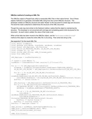 XMLDoc method of creating an XML File

The XMLDoc object is PeopleTools utility to manipulate XML Files in their native format. One of these
objects methods is to generate a formatted XML string from the current XMLDoc structure. The
developer creates an XMLDoc structure and adds “Nodes” to the document to create tags and structure.
The level the node is attached to determines the structure of the XML document.

Though this code may look similar to the freehand method, realize that the object is maintaining the
structure. The developer is not concerned with end tags and completing parent child structures for the
document. As each node is added, the value of that node is set.

When all the data has been moved to the XMLDoc object, use the “GenFormattedXmlString”
method of the object to create the entire XML file in one string. Then write that string to file.

See appendix F for the result XML File.
Local   XmlDoc &inXMLDoc;
Local   XmlNode &childNode, &textNode, &midNode, &rowNode;
Local   Rowset &RS_Employee, &RS_Training;
Local   Record &X_TRAINING_VW_REC, &X_EE_RPT_LTR_VW_REC;
Local   integer &i, &j, &f;
Local   string &Xml_String, &XML_Filename_path;
Local   File &XML_File;

&RS_Employee = LoadTestDataSet();

/* Create & Load XMLDoc */
&inXMLDoc = CreateXmlDoc("<?xml version='1.0'?><root/>");

For &i = 1 To &RS_Employee.ActiveRowCount
   &rowNode = &inXMLDoc.DocumentElement.AddElement("EMPLOYEE_DATA");
   &X_EE_RPT_LTR_VW_REC = &RS_Employee(&i).GetRecord(Record.X_EE_RPT_LTR_VW);

   For &f = 1 To &X_EE_RPT_LTR_VW_REC.FieldCount
      &childNode =
&rowNode.AddElement(&X_EE_RPT_LTR_VW_REC.GetField(&f).Name);
      &childNode.NodeValue = String(&X_EE_RPT_LTR_VW_REC.GetField(&f).Value);
   End-For; /* record fields */

    &RS_Training = &RS_Employee(&i).GetRowset(Scroll.X_TRAINING_VW);
    For &j = 1 To &RS_Training.ActiveRowCount
       &X_TRAINING_VW_REC = &RS_Training(&j).GetRecord(Record.X_TRAINING_VW);
       &midNode = &rowNode.AddElement("TRAINING_DATA");

      For &f = 1 To &X_TRAINING_VW_REC.FieldCount
         &childNode =
&midNode.AddElement(&X_TRAINING_VW_REC.GetField(&f).Name);
         &childNode.NodeValue =
String(&X_TRAINING_VW_REC.GetField(&f).Value);
      End-For; /* record fields */
   End-For; /* training rowset */
End-For; /* employee rowset */

&Xml_String = &inXMLDoc. GenFormattedXmlString ();
&XML_File = GetFile("XMLDOC.xml", "W");
&XML_File.WriteLine(&Xml_String);
                                                                                                         7
Collaborate 10 Copyright ©2010 Northrop Grumman
&XML_File.Close();
 