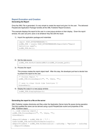 Report Evocation and Creation
Generating the Report

Once the XML File is generated, it’s very simple to create the report and give it to the user. The delivered
PeopleCode Application Package handles all the XML Publisher Report functions.

This example displays the report to the user in a new popup window on their display. Given the report
window, the user can print, save or do whatever they like with the result.

    1) Import the application package and instantiate

          import PSXP_RPTDEFNMANAGER:*;
          &oXML_PUB = create PSXP_RPTDEFNMANAGER:ReportDefn("Report
          Definition name");
          &oXML_PUB.Get();




    2) Set the data source
          &oXML_PUB.SetRuntimeDataXMLfile(&XML_Filename_path);


    3) Process the report

        This process creates the report object itself. After this step, the developer just has to decide how
        to present the report to the user.
         /* Process Report */
         &oXML_PUB.ProcessReport("", "", %Date, "");

         /* save to clear think time functions */
         DoSaveNow();

    4) Display the output in a new popup window
          &oXML_PUB.DisplayOutput();




Generating the report to a file on the server

XML Publisher creates directories and files under the Application Server temp file space during operation.
The fully qualified file name can be derived using a quick PeopleCode routine and properties of the
XML_Publisher object.
 [...code creating report…]
In the example below, the resulting report’s fully qualified file name is placed in the
 &oXML_PUB.ProcessReport("", "", %Date, "");
“&ReportFilePath” string variable.
 DoSaveNow();

 &ReportFileName = &oXML_PUB.ID | "." |
                                                                              9
 Lower(&oXML_PUB.GetOutDestFormatString(2));
Collaborate 10 Copyright ©2010 Northrop Grumman
 &ReportFilePath = &oXML_PUB.OutDestination | &sDirSep | "RptInst" | &sDirSep
 | &ReportFileName;
 