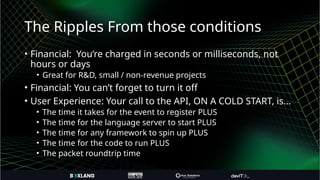 The Ripples From those conditions
• Financial: You’re charged in seconds or milliseconds, not
hours or days
• Great for R&D, small / non-revenue projects
• Financial: You can’t forget to turn it off
• User Experience: Your call to the API, ON A COLD START, is…
• The time it takes for the event to register PLUS
• The time for the language server to start PLUS
• The time for any framework to spin up PLUS
• The time for the code to run PLUS
• The packet roundtrip time
 