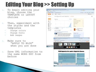 1. To begin editing your
blog, choose the
TEMPLATE or LAYOUT
choices
2. Then, experiment with
the styles and the
templates
◦ Change colors
◦ Change fonts
◦ Add images
3. Make sure to
“APPLY TO BLOG”
when you are done
4. Save URL information to
the same WORD DOC from
before
 