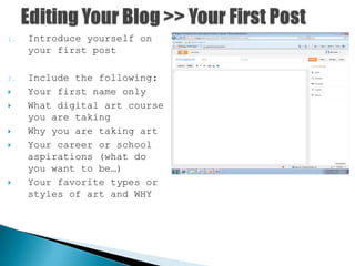 1. Introduce yourself on
your first post
2. Include the following:
 Your first name only
 What digital art course
you are taking
 Why you are taking art
 Your career or school
aspirations (what do
you want to be…)
 Your favorite types or
styles of art and WHY
 