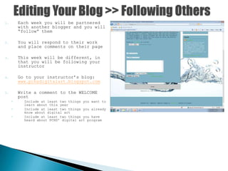 1. Each week you will be partnered
with another blogger and you will
“follow” them
2. You will respond to their work
and place comments on their page
3. This week will be different, in
that you will be following your
instructor
4. Go to your instructor’s blog:
www.pchsdigitalart.blogspot.com
5. Write a comment to the WELCOME
post
◦ Include at least two things you want to
learn about this year
◦ Include at least two things you already
know about digital art
◦ Include at least two things you have
heard about PCHS’ digital art program
 