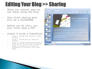 1. There are several ways we
can share using the blog
2. Your first sharing post
will be a SLIDESHARE
3. Before you do this, you
will first need a PPT
4. Create 4 slide a PowerPoint
 Slide 1. Include your favorite or best
artwork
 Slide 2. Include why you chose this
artwork
 Slide 3. Include background information
about why and how you made the artwork
 Slide 4. Include what you would do
differently if you had to do it over
again
 