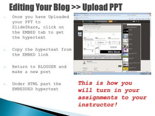 1. Once you have Uploaded
your PPT to
SlideShare, click on
the EMBED tab to get
the hypertext
2. Copy the hypertext from
the EMBED link
3. Return to BLOGGER and
make a new post
4. Under HTML past the
EMBEDDED hypertext
This is how you
will turn in your
assignments to your
instructor!
 
