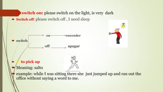  5) switch on: please switch on the light, is very dark
 Switch off: please switch off , I need sleep
on encender
 switch
off apagar
 6) to pick up
 Meaning: salto
 example: while I was sitting there she just jumped up and ran out the
office without saying a word to me.
 