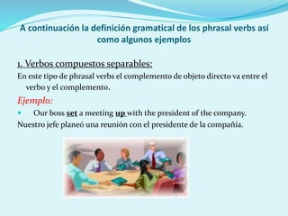 A continuación la definición gramatical de los phrasal verbs así
como algunos ejemplos
1. Verbos compuestos separables:
En este tipo de phrasal verbs el complemento de objeto directo va entre el
verbo y el complemento.
Ejemplo:
 Our boss set a meeting up with the president of the company.
Nuestro jefe planeó una reunión con el presidente de la compañía.
 