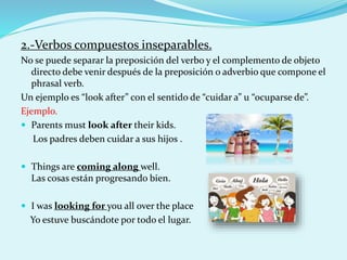 2.-Verbos compuestos inseparables.
No se puede separar la preposición del verbo y el complemento de objeto
directo debe venir después de la preposición o adverbio que compone el
phrasal verb.
Un ejemplo es “look after” con el sentido de “cuidar a” u “ocuparse de”.
Ejemplo.
 Parents must look after their kids.
Los padres deben cuidar a sus hijos .
 Things are coming along well.
Las cosas están progresando bien.
 I was looking for you all over the place
Yo estuve buscándote por todo el lugar.
 