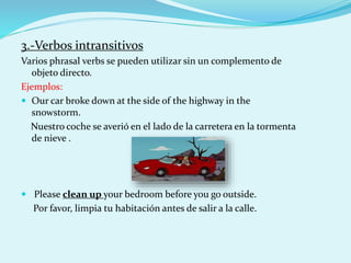 3.-Verbos intransitivos
Varios phrasal verbs se pueden utilizar sin un complemento de
objeto directo.
Ejemplos:
 Our car broke down at the side of the highway in the
snowstorm.
Nuestro coche se averió en el lado de la carretera en la tormenta
de nieve .
 Please clean up your bedroom before you go outside.
Por favor, limpia tu habitación antes de salir a la calle.
 