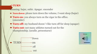 2) TURN
Meaning: bajar, subir. Apagar. encender
 Turn down: please turn down the volume, I want sleep (bajar)
 Turn on: you always turn on the cigar in the office.
(encender)
 Turn off: my husband doesn`t like turn off for sleep (apagar)
 Turn out: not many athletes turned out for the
championship. (acudir, presentarse)
Down
 TURN on
off
out
 